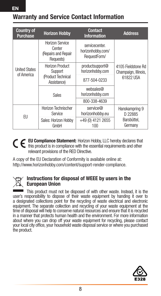 EN8Country of Purchase Horizon Hobby Contact Information AddressUnited States of AmericaHorizon Service Center(Repairs and Repair Requests)  servicecenter.horizonhobby.com/RequestForm/4105 Fieldstone Rd  Champaign, Illinois, 61822 USAHorizon Product Support(Product Technical Assistance)productsupport@horizonhobby.com877-504-0233Saleswebsales@horizonhobby.com800-338-4639EUHorizon Technischer Serviceservice@horizonhobby.euHanskampring 9 D 22885 Barsbüttel, GermanySales: Horizon Hobby GmbH+49 (0) 4121 2655 100EU Compliance Statement: Horizon Hobby, LLC hereby declares that this product is in compliance with the essential requirements and other relevant provisions of the RED Directive.  A copy of the EU Declaration of Conformity is available online at: http://www.horizonhobby.com/content/support-render-compliance.Instructions for disposal of WEEE by users in the European UnionThis product must not be disposed of with other waste. Instead, it is the user’s responsibility to dispose of their waste equipment by handing it over to a designated collections point for the recycling of waste electrical and electronic equipment. The separate collection and recycling of your waste equipment at the time of disposal will help to conserve natural resources and ensure that it is recycled in a manner that protects human health and the environment. For more information about where you can drop off your waste equipment for recycling, please contact your local city ofﬁce, your household waste disposal service or where you purchased the product.Warranty and Service Contact Information