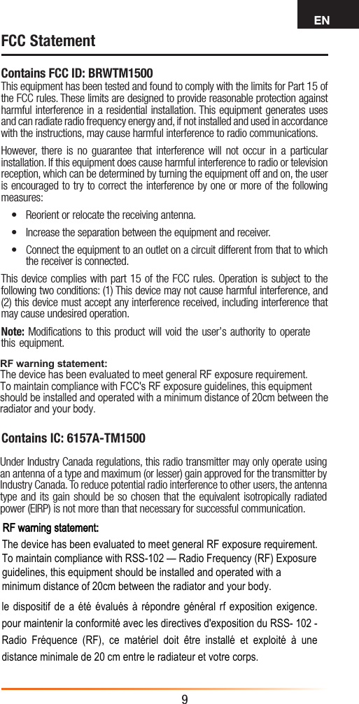 EN9Contains FCC ID: BRWTM1500This equipment has been tested and found to comply with the limits for Part 15 of the FCC rules. These limits are designed to provide reasonable protection against harmful interference in a residential installation. This equipment generates uses and can radiate radio frequency energy and, if not installed and used in accordance with the instructions, may cause harmful interference to radio communications.However, there is no guarantee that interference will not occur in a particular installation. If this equipment does cause harmful interference to radio ortelevision reception, which can be determined by turning the equipment off and on, the user is encouraged to try to correct the interference by one or more of the following measures:• Reorient or relocate the receiving antenna.• Increase the separation between the equipment and receiver.• Connect the equipment to an outlet on a circuit different from that to whichthe receiver is connected.This device complies with part 15 of the FCC rules. Operation is subject to the following two conditions: (1) This device may not cause harmful interference, and (2) this device must accept any interference received, including interference that may cause undesired operation.Note: Modifications to this product will void the user’s authority to operate this equipment.FCC StatementContains IC: 6157A-TM1500Under Industry Canada regulations, this radio transmitter may only operate using an antenna of a type and maximum (or lesser) gain approved for the transmitter by Industry Canada. To reduce potential radio interference to other users, the antenna type and its gain should be so chosen that the equivalent isotropically radiated power (EIRP) is not more than that necessary for successful communication.RF warning statement: The device has been evaluated to meet general RF exposure requirement.  To maintain compliance with FCC&apos;s RF exposure guidelines, this equipment should be installed and operated with a minimum distance of 20cm between the radiator and your body. RF warning statement:The device has been evaluated to meet general RF exposure requirement. To maintain compliance with RSS-102 — Radio Frequency (RF) Exposure guidelines, this equipment should be installed and operated with a minimum distance of 20cm between the radiator and your body. le dispositif de a été évalués à répondre général rf exposition exigence. pour maintenir la conformité avec les directives d&apos;exposition du RSS- 102 - Radio  Fréquence  (RF),  ce  matériel  doit  être  installé  et  exploité  à  une distance minimale de 20 cm entre le radiateur et votre corps.