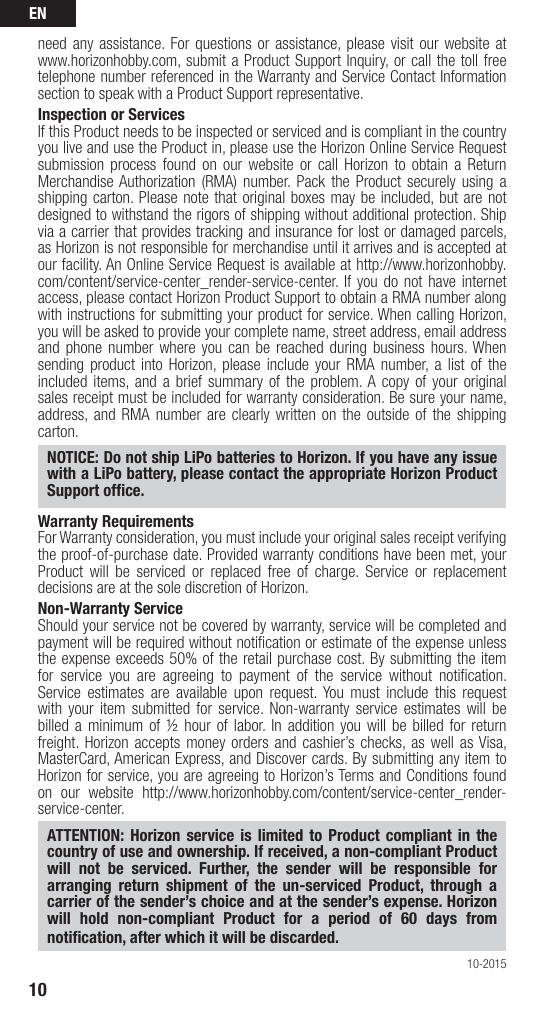 EN10need any assistance. For questions or assistance, please visit our website at www.horizonhobby.com, submit a Product Support Inquiry, or call the toll free telephone number referenced in the Warranty and Service Contact Information section to speak with a Product Support representative. Inspection or ServicesIf this Product needs to be inspected or serviced and is compliant in the country you live and use the Product in, please use the Horizon Online Service Request submission process found on our website or call Horizon to obtain a Return Merchandise Authorization (RMA) number. Pack the Product securely using a shipping carton. Please note that original boxes may be included, but are not designed to withstand the rigors of shipping without additional protection. Ship via a carrier that provides tracking and insurance for lost or damaged parcels, as Horizon is not responsible for merchandise until it arrives and is accepted at our facility. An Online Service Request is available at http://www.horizonhobby.com/content/service-center_render-service-center. If you do not have internet access, please contact Horizon Product Support to obtain a RMA number along with instructions for submitting your product for service. When calling Horizon, you will be asked to provide your complete name, street address, email address and phone number where you can be reached during business hours. When sending product into Horizon, please include your RMA number, a list of the included items, and a brief summary of the problem. A copy of your original sales receipt must be included for warranty consideration. Be sure your name, address, and RMA number are clearly written on the outside of the shipping carton. NOTICE: Do not ship LiPo batteries to Horizon. If you have any issue with a LiPo battery, please contact the appropriate Horizon Product Support ofﬁ ce.Warranty Requirements For Warranty consideration, you must include your original sales receipt verifying the proof-of-purchase date. Provided warranty conditions have been met, your Product will be serviced or replaced free of charge. Service or replacement decisions are at the sole discretion of Horizon.Non-Warranty ServiceShould your service not be covered by warranty, service will be completed and payment will be required without notiﬁ cation or estimate of the expense unless the expense exceeds 50% of the retail purchase cost. By submitting the item for service you are agreeing to payment of the service without notiﬁ cation. Service estimates are available upon request. You must include this request with your item submitted for service. Non-warranty service estimates will be billed a minimum of ½ hour of labor. In addition you will be billed for return freight. Horizon accepts money orders and cashier’s checks, as well as Visa, MasterCard, American Express, and Discover cards. By submitting any item to Horizon for service, you are agreeing to Horizon’s Terms and Conditions found on our website http://www.horizonhobby.com/content/service-center_render-service-center. ATTENTION: Horizon service is limited to Product compliant in the country of use and ownership. If received, a non-compliant Product will not be serviced. Further, the sender will be responsible for arranging return shipment of the un-serviced Product, through a carrier of the sender’s choice and at the sender’s expense. Horizon will hold non-compliant Product for a period of 60 days from notiﬁ cation, after which it will be discarded.10-2015