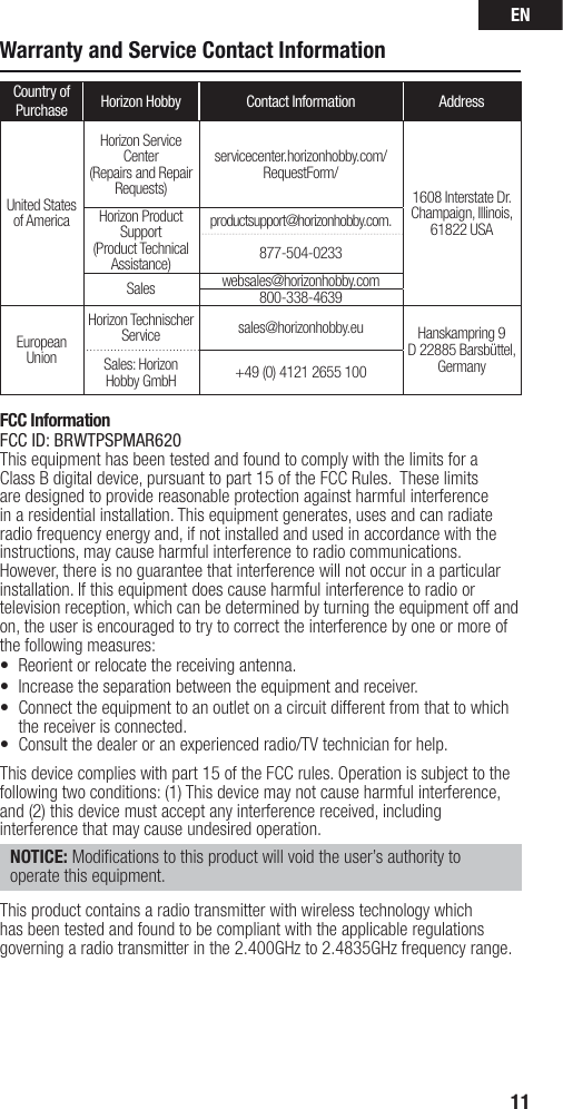 EN11Warranty and Service Contact InformationCountry of Purchase Horizon Hobby Contact Information AddressUnited Statesof AmericaHorizon Service Center(Repairs and Repair Requests) servicecenter.horizonhobby.com/RequestForm/1608 Interstate Dr. Champaign, Illinois, 61822 USAHorizon Product Support(Product Technical Assistance)productsupport@horizonhobby.com.877-504-0233Sales websales@horizonhobby.com800-338-4639EuropeanUnionHorizon Technischer Service sales@horizonhobby.eu Hanskampring 9D 22885 Barsbüttel, GermanySales: Horizon Hobby GmbH +49 (0) 4121 2655 100FCC InformationFCC ID: BRWTPSPMAR620This equipment has been tested and found to comply with the limits for a Class B digital device, pursuant to part 15 of the FCC Rules.  These limits are designed to provide reasonable protection against harmful interference in a residential installation. This equipment generates, uses and can radiate radio frequency energy and, if not installed and used in accordance with the instructions, may cause harmful interference to radio communications.However, there is no guarantee that interference will not occur in a particular installation. If this equipment does cause harmful interference to radio or television reception, which can be determined by turning the equipment off and on, the user is encouraged to try to correct the interference by one or more of the following measures:•  Reorient or relocate the receiving antenna.•  Increase the separation between the equipment and receiver.•  Connect the equipment to an outlet on a circuit different from that to which the receiver is connected.•  Consult the dealer or an experienced radio/TV technician for help.This device complies with part 15 of the FCC rules. Operation is subject to the following two conditions: (1) This device may not cause harmful interference, and (2) this device must accept any interference received, including interference that may cause undesired operation. NOTICE: Modiﬁ cations to this product will void the user’s authority to operate this equipment.This product contains a radio transmitter with wireless technology which has been tested and found to be compliant with the applicable regulations governing a radio transmitter in the 2.400GHz to 2.4835GHz frequency range.