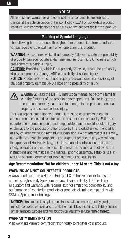 EN2NOTICEAll instructions, warranties and other collateral documents are subject to change at the sole discretion of Horizon Hobby, LLC. For up-to-date product literature, visit horizonhobby.com and click on the support tab for this product. Meaning of Special LanguageThe following terms are used throughout the product literature to indicate various levels of potential harm when operating this product:WARNING: Procedures, which if not properly followed, create the probability of property damage, collateral damage, and serious injury OR create a high probability of superﬁ cial injury.CAUTION: Procedures, which if not properly followed, create the probability of physical property damage AND a possibility of serious injury.NOTICE: Procedures, which if not properly followed, create a possibility of physical property damage AND a little or no possibility of injury. WARNING: Read the ENTIRE instruction manual to become familiar with the features of the product before operating. Failure to operate the product correctly can result in damage to the product, personal property and cause serious injury.This is a sophisticated hobby product. It must be operated with caution and common sense and requires some basic mechanical ability. Failure to operate this Product in a safe and responsible manner could result in injury or damage to the product or other property. This product is not intended for use by children without direct adult supervision. Do not attempt disassembly, use with incompatible components or augment product in any way without the approval of Horizon Hobby, LLC. This manual contains instructions for safety, operation and maintenance. It is essential to read and follow all the instructions and warnings in the manual, prior to assembly, setup or use, in order to operate correctly and avoid damage or serious injury.Age Recommendation: Not for children under 14 years. This is not a toy.WARNING AGAINST COUNTERFEIT PRODUCTS Always purchase from a Horizon Hobby, LLC authorized dealer to ensure authentic high-quality Spektrum product. Horizon Hobby, LLC disclaims all support and warranty with regards, but not limited to, compatibility and performance of counterfeit products or products claiming compatibility with DSM or Spektrum technology.NOTICE: This product is only intended for use with unmanned, hobby-grade, remote-controlled vehicles and aircraft. Horizon Hobby disclaims all liability outside of the intended purpose and will not provide warranty service related thereto.WARRANTY REGISTRATIONVisit www.spektrumrc.com/registration today to register your product.