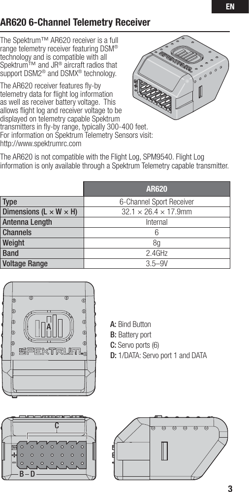 EN3AB DCAR620Type 6-Channel Sport ReceiverDimensions (L × W × H) 32.1 × 26.4 × 17.9mm Antenna Length InternalChannels 6Weight 8gBand 2.4GHzVoltage Range 3.5–9VAR620 6-Channel Telemetry Receiver The Spektrum™ AR620 receiver is a full range telemetry receiver featuring DSM® technology and is compatible with all Spektrum™ and JR® aircraft radios that support DSM2® and DSMX® technology.The AR620 receiver features ﬂ y-by telemetry data for ﬂ ight log information as well as receiver battery voltage.  This allows ﬂ ight log and receiver voltage to be displayed on telemetry capable Spektrum transmitters in ﬂ y-by range, typically 300-400 feet.For information on Spektrum Telemetry Sensors visit:http://www.spektrumrc.comThe AR620 is not compatible with the Flight Log, SPM9540. Flight Log information is only available through a Spektrum Telemetry capable transmitter.A: Bind ButtonB: Battery portC: Servo ports (6)D: 1/DATA: Servo port 1 and DATA 