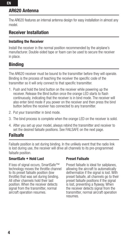 EN4AR620 AntennaThe AR620 features an internal antenna design for easy installation in almost any model.Receiver InstallationInstalling the ReceiverInstall the receiver in the normal position recommended by the airplane’s manufacturer. Double-sided tape or foam can be used to secure the receiver in place.BindingThe AR620 receiver must be bound to the transmitter before they will operate. Binding is the process of teaching the receiver the speciﬁ c code of the transmitter so it will only connect to that speciﬁ c transmitter. 1.   Push and hold the bind button on the receiver while powering up the receiver. Release the Bind button once the orange LED starts to ﬂ ash continuously, indicating that the receiver is in bind mode. The receiver will also enter bind mode if you power on the receiver and then press the bind button before the receiver has connected to any transmitter.2.  Put your transmitter in bind mode. 3.  The bind process is complete when the orange LED on the receiver is solid. 4.  After you set up your model, always rebind the transmitter and receiver to set the desired failsafe positions. See FAILSAFE on the next page.FailsafeFailsafe position is set during binding. In the unlikely event that the radio link is lost during use, the receiver will drive all channels to its pre-programmed failsafe position.SmartSafe + Hold LastIf loss of signal occurs, SmartSafe™ technology moves the throttle channel to its preset failsafe position (low throttle) that was set during binding. All other channels hold their last position. When the receiver detects signal from the transmitter, normal aircraft operation resumes.Preset FailsafePreset failsafe is ideal for sailplanes, allowing the aircraft to automatically dethermalize if the signal is lost. With preset failsafe, all channels go to their preset failsafe positions if the signal is lost, preventing a ﬂ yaway. When the receiver detects signal from the transmitter, normal aircraft operation resumes.
