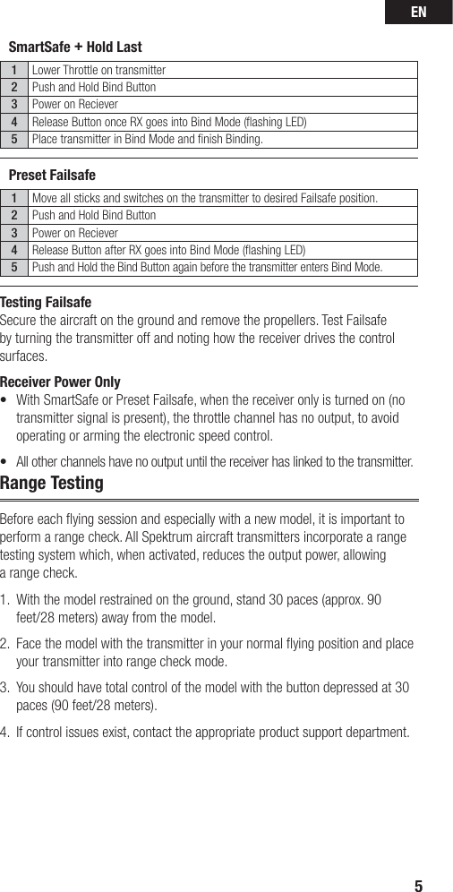 EN5Testing FailsafeSecure the aircraft on the ground and remove the propellers. Test Failsafe by turning the transmitter off and noting how the receiver drives the control surfaces. Receiver Power Only•   With SmartSafe or Preset Failsafe, when the receiver only is turned on (no transmitter signal is present), the throttle channel has no output, to avoid operating or arming the electronic speed control. •  All other channels have no output until the receiver has linked to the transmitter.Range TestingBefore each ﬂ ying session and especially with a new model, it is important to perform a range check. All Spektrum aircraft transmitters incorporate a range testing system which, when activated, reduces the output power, allowing a range check. 1.  With the model restrained on the ground, stand 30 paces (approx. 90 feet/28 meters) away from the model. 2.   Face the model with the transmitter in your normal ﬂ ying position and place your transmitter into range check mode.3.   You should have total control of the model with the button depressed at 30 paces (90 feet/28 meters). 4.  If control issues exist, contact the appropriate product support department.SmartSafe + Hold Last1Lower Throttle on transmitter2Push and Hold Bind Button3Power on Reciever4Release Button once RX goes into Bind Mode (ﬂ ashing LED)5Place transmitter in Bind Mode and ﬁ nish Binding.Preset Failsafe1Move all sticks and switches on the transmitter to desired Failsafe position.2Push and Hold Bind Button3Power on Reciever4Release Button after RX goes into Bind Mode (ﬂ ashing LED)5Push and Hold the Bind Button again before the transmitter enters Bind Mode.