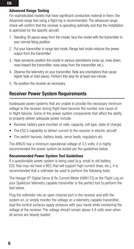 EN6Advanced Range TestingFor sophisticated models that have signiﬁ cant conductive material in them, the Advanced range test using a ﬂ ight log is recommended. The advanced range check will conﬁ rm that the receiver is operating optimally and that the installation is optimized for the speciﬁ c aircraft.1.  Standing 30 paces away from the model, face the model with the transmitter in your normal ﬂ ying position.2.  Put your transmitter in range test mode. Range test mode reduces the power output from the transmitter.3.  Have someone position the model in various orientations (nose up, nose down, nose toward the transmitter, nose away from the transmitter, etc.).4.  Observe the telemetry on your transmitter. Note any orientations that cause higher fade or hold values. Perform this step for at least one minute. 5.  Re-position the receiver as necessary.Receiver Power System RequirementsInadequate power systems that are unable to provide the necessary minimum voltage to the receiver during ﬂ ight have become the number one cause of in-ﬂ ight failures. Some of the power system components that affect the ability to properly deliver adequate power include:•  Receiver battery pack (number of cells, capacity, cell type, state of charge) •  The ESC’s capability to deliver current to the receiver in electric aircraft•  The switch harness, battery leads, servo leads, regulators etc.The AR620 has a minimum operational voltage of 3.5 volts; it is highly recommended the power system be tested per the guidelines below. Recommended Power System Test GuidelinesIf a questionable power system is being used (e.g. small or old battery, ESC that may not have a BEC that will support high-current draw, etc.), it is recommended that a voltmeter be used to perform the following tests.The Hangar 9® Digital Servo &amp; Rx Current Meter (HAN172) or the Flight Log on your Spektrum telemetry capable transmitter is the perfect tool to perform the test below.Plug the voltmeter into an open channel port in the receiver and with the system on, or simply monitor the voltage on a telemetry capable transmitter, load the control surfaces (apply pressure with your hand) while monitoring the voltage at the receiver. The voltage should remain above 4.8 volts even when all servos are heavily loaded.