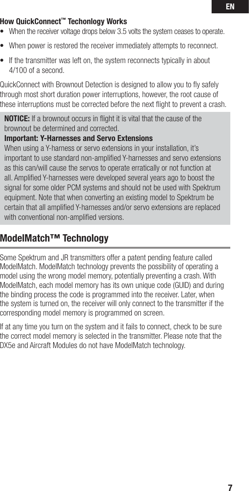 EN7How QuickConnect™ Techonlogy Works•  When the receiver voltage drops below 3.5 volts the system ceases to operate.•   When power is restored the receiver immediately attempts to reconnect. •   If the transmitter was left on, the system reconnects typically in about 4/100 of a second.QuickConnect with Brownout Detection is designed to allow you to ﬂ y safely through most short duration power interruptions, however, the root cause of these interruptions must be corrected before the next ﬂ ight to prevent a crash. NOTICE: If a brownout occurs in ﬂ ight it is vital that the cause of the brownout be determined and corrected.Important: Y-Harnesses and Servo ExtensionsWhen using a Y-harness or servo extensions in your installation, it’s important to use standard non-ampliﬁ ed Y-harnesses and servo extensions as this can/will cause the servos to operate erratically or not function at all. Ampliﬁ ed Y-harnesses were developed several years ago to boost the signal for some older PCM systems and should not be used with Spektrum equipment. Note that when converting an existing model to Spektrum be certain that all ampliﬁ ed Y-harnesses and/or servo extensions are replaced with conventional non-ampliﬁ ed versions.ModelMatch™ TechnologySome Spektrum and JR transmitters offer a patent pending feature called ModelMatch. ModelMatch technology prevents the possibility of operating a model using the wrong model memory, potentially preventing a crash. With ModelMatch, each model memory has its own unique code (GUID) and during the binding process the code is programmed into the receiver. Later, when the system is turned on, the receiver will only connect to the transmitter if the corresponding model memory is programmed on screen.If at any time you turn on the system and it fails to connect, check to be sure the correct model memory is selected in the transmitter. Please note that the DX5e and Aircraft Modules do not have ModelMatch technology.