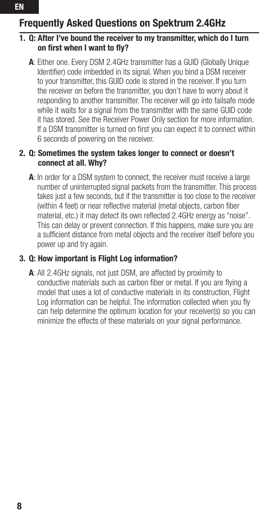 EN8Frequently Asked Questions on Spektrum 2.4GHz1.  Q:  After I’ve bound the receiver to my transmitter, which do I turn on ﬁ rst when I want to ﬂ y? A:  Either one. Every DSM 2.4GHz transmitter has a GUID (Globally Unique Identifier) code imbedded in its signal. When you bind a DSM receiver to your transmitter, this GUID code is stored in the receiver. If you turn the receiver on before the transmitter, you don’t have to worry about it responding to another transmitter. The receiver will go into failsafe mode while it waits for a signal from the transmitter with the same GUID code it has stored. See the Receiver Power Only section for more information.If a DSM transmitter is turned on first you can expect it to connect within 6 seconds of powering on the receiver. 2.  Q:  Sometimes the system takes longer to connect or doesn’t connect at all. Why? A:  In order for a DSM system to connect, the receiver must receive a large number of uninterrupted signal packets from the transmitter. This process takes just a few seconds, but if the transmitter is too close to the receiver (within 4 feet) or near reﬂ ective material (metal objects, carbon ﬁ ber material, etc.) it may detect its own reflected 2.4GHz energy as “noise”. This can delay or prevent connection. If this happens, make sure you are a sufficient distance from metal objects and the receiver itself before you power up and try again.3.  Q:  How important is Flight Log information?  A :  All 2.4GHz signals, not just DSM, are affected by proximity to conductive materials such as carbon ﬁ ber or metal. If you are ﬂ ying a model that uses a lot of conductive materials in its construction, Flight Log information can be helpful. The information collected when you ﬂ y can help determine the optimum location for your receiver(s) so you can minimize the effects of these materials on your signal performance.