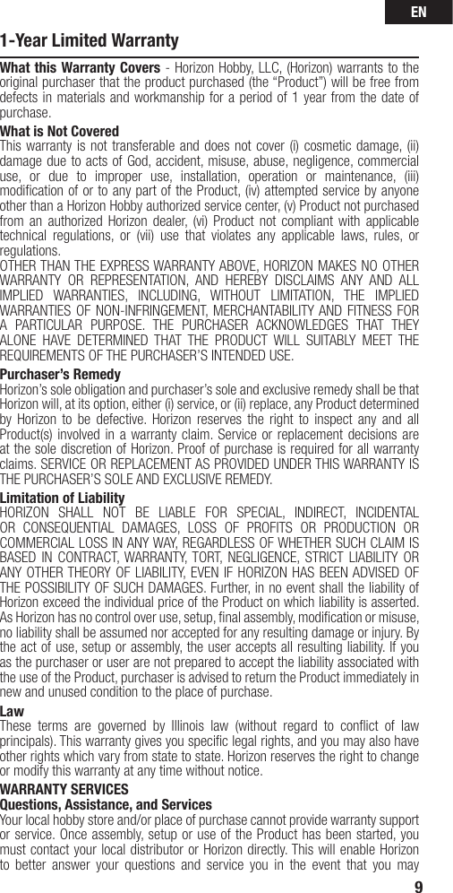 EN91-Year Limited WarrantyWhat this Warranty Covers - Horizon Hobby, LLC, (Horizon) warrants to the original purchaser that the product purchased (the “Product”) will be free from defects in materials and workmanship for a period of 1 year from the date of purchase.What is Not CoveredThis warranty is not transferable and does not cover (i) cosmetic damage, (ii) damage due to acts of God, accident, misuse, abuse, negligence, commercial use, or due to improper use, installation, operation or maintenance, (iii) modiﬁ cation of or to any part of the Product, (iv) attempted service by anyone other than a Horizon Hobby authorized service center, (v) Product not purchased from an authorized Horizon dealer, (vi) Product not compliant with applicable technical regulations, or (vii) use that violates any applicable laws, rules, or regulations. OTHER THAN THE EXPRESS WARRANTY ABOVE, HORIZON MAKES NO OTHER WARRANTY OR REPRESENTATION, AND HEREBY DISCLAIMS ANY AND ALL IMPLIED WARRANTIES, INCLUDING, WITHOUT LIMITATION, THE IMPLIED WARRANTIES OF NON-INFRINGEMENT, MERCHANTABILITY AND FITNESS FOR A PARTICULAR PURPOSE. THE PURCHASER ACKNOWLEDGES THAT THEY ALONE HAVE DETERMINED THAT THE PRODUCT WILL SUITABLY MEET THE REQUIREMENTS OF THE PURCHASER’S INTENDED USE. Purchaser’s RemedyHorizon’s sole obligation and purchaser’s sole and exclusive remedy shall be that Horizon will, at its option, either (i) service, or (ii) replace, any Product determined by Horizon to be defective. Horizon reserves the right to inspect any and all Product(s) involved in a warranty claim. Service or replacement decisions are at the sole discretion of Horizon. Proof of purchase is required for all warranty claims. SERVICE OR REPLACEMENT AS PROVIDED UNDER THIS WARRANTY IS THE PURCHASER’S SOLE AND EXCLUSIVE REMEDY. Limitation of LiabilityHORIZON SHALL NOT BE LIABLE FOR SPECIAL, INDIRECT, INCIDENTAL OR CONSEQUENTIAL DAMAGES, LOSS OF PROFITS OR PRODUCTION OR COMMERCIAL LOSS IN ANY WAY, REGARDLESS OF WHETHER SUCH CLAIM IS BASED IN CONTRACT, WARRANTY, TORT, NEGLIGENCE, STRICT LIABILITY OR ANY OTHER THEORY OF LIABILITY, EVEN IF HORIZON HAS BEEN ADVISED OF THE POSSIBILITY OF SUCH DAMAGES. Further, in no event shall the liability of Horizon exceed the individual price of the Product on which liability is asserted. As Horizon has no control over use, setup, ﬁ nal assembly, modiﬁ cation or misuse, no liability shall be assumed nor accepted for any resulting damage or injury. By the act of use, setup or assembly, the user accepts all resulting liability. If you as the purchaser or user are not prepared to accept the liability associated with the use of the Product, purchaser is advised to return the Product immediately in new and unused condition to the place of purchase.LawThese terms are governed by Illinois law (without regard to conﬂ ict of law principals). This warranty gives you speciﬁ c legal rights, and you may also have other rights which vary from state to state. Horizon reserves the right to change or modify this warranty at any time without notice.WARRANTY SERVICESQuestions, Assistance, and ServicesYour local hobby store and/or place of purchase cannot provide warranty support or service. Once assembly, setup or use of the Product has been started, you must contact your local distributor or Horizon directly. This will enable Horizon to better answer your questions and service you in the event that you may 