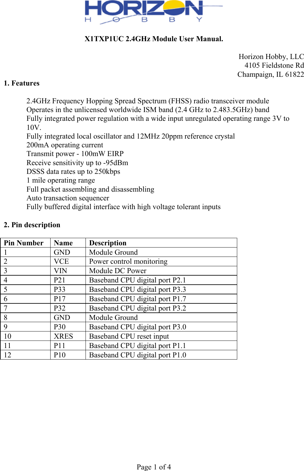  Page 1 of 4  X1TXP1UC 2.4GHz Module User Manual.  Horizon Hobby, LLC  4105 Fieldstone Rd Champaign, IL 61822 1. Features  　  2.4GHz Frequency Hopping Spread Spectrum (FHSS) radio transceiver module 　  Operates in the unlicensed worldwide ISM band (2.4 GHz to 2.483.5GHz) band 　  Fully integrated power regulation with a wide input unregulated operating range 3V to 10V. 　  Fully integrated local oscillator and 12MHz 20ppm reference crystal 　  200mA operating current 　  Transmit power - 100mW EIRP 　  Receive sensitivity up to -95dBm 　  DSSS data rates up to 250kbps 　  1 mile operating range 　  Full packet assembling and disassembling 　  Auto transaction sequencer 　  Fully buffered digital interface with high voltage tolerant inputs  2. Pin description  Pin Number  Name Description1  GND  Module Ground 2  VCE  Power control monitoring 3  VIN  Module DC Power 4  P21  Baseband CPU digital port P2.15  P33  Baseband CPU digital port P3.3 6  P17  Baseband CPU digital port P1.7 7  P32  Baseband CPU digital port P3.2 8  GND  Module Ground9  P30  Baseband CPU digital port P3.0 10  XRES  Baseband CPU reset input 11  P11  Baseband CPU digital port P1.1 12  P10  Baseband CPU digital port P1.0 