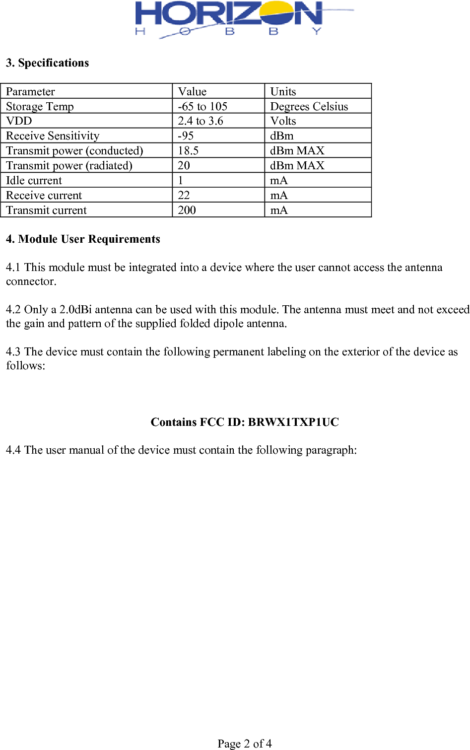  Page 2 of 4  3. Specifications  Parameter  Value  Units Storage Temp  -65 to 105 Degrees CelsiusVDD  2.4 to 3.6  Volts Receive Sensitivity  -95  dBm Transmit power (conducted)  18.5  dBm MAX Transmit power (radiated)  20 dBm MAXIdle current  1  mA Receive current  22  mA Transmit current  200  mA  4. Module User Requirements  4.1 This module must be integrated into a device where the user cannot access the antenna connector.  4.2 Only a 2.0dBi antenna can be used with this module. The antenna must meet and not exceed the gain and pattern of the supplied folded dipole antenna.  4.3 The device must contain the following permanent labeling on the exterior of the device as follows:    Contains FCC ID: BRWX1TXP1UC  4.4 The user manual of the device must contain the following paragraph:  