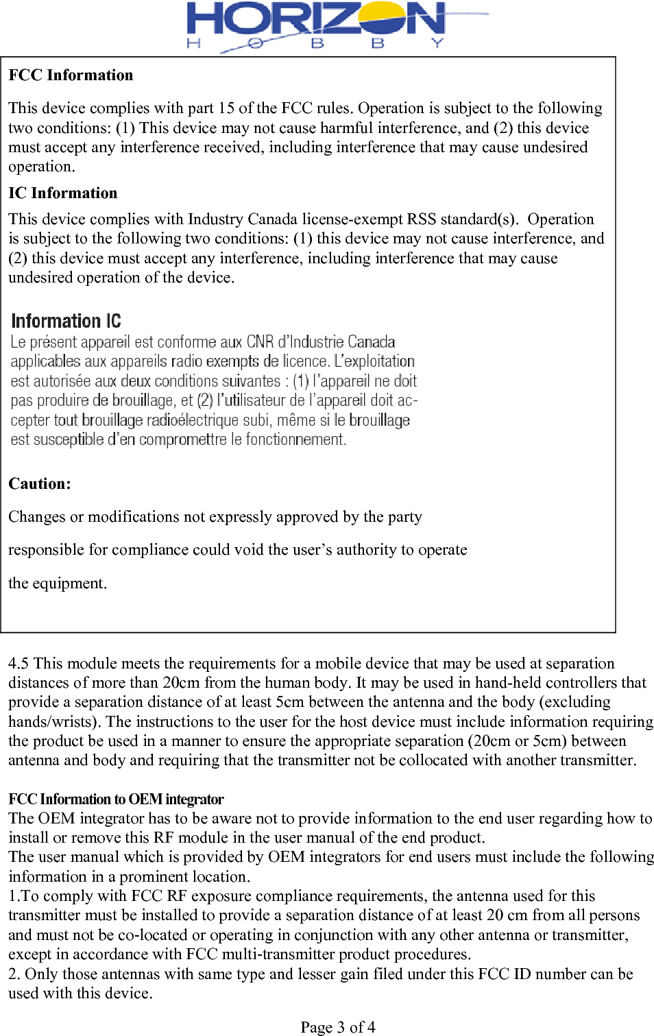  Page 3 of 4 FCC Information This device complies with part 15 of the FCC rules. Operation is subject to the following two conditions: (1) This device may not cause harmful interference, and (2) this device must accept any interference received, including interference that may cause undesired operation. IC Information This device complies with Industry Canada license-exempt RSS standard(s).  Operation is subject to the following two conditions: (1) this device may not cause interference, and (2) this device must accept any interference, including interference that may cause undesired operation of the device.  Caution: Changes or modifications not expressly approved by the party responsible for compliance could void the user’s authority to operate the equipment.   4.5 This module meets the requirements for a mobile device that may be used at separation distances of more than 20cm from the human body. It may be used in hand-held controllers that provide a separation distance of at least 5cm between the antenna and the body (excluding hands/wrists). The instructions to the user for the host device must include information requiring the product be used in a manner to ensure the appropriate separation (20cm or 5cm) between antenna and body and requiring that the transmitter not be collocated with another transmitter.  FCC Information to OEM integrator The OEM integrator has to be aware not to provide information to the end user regarding how to install or remove this RF module in the user manual of the end product. The user manual which is provided by OEM integrators for end users must include the following information in a prominent location. 1.To comply with FCC RF exposure compliance requirements, the antenna used for this transmitter must be installed to provide a separation distance of at least 20 cm from all persons and must not be co‐located or operating in conjunction with any other antenna or transmitter, except in accordance with FCC multi‐transmitter product procedures. 2. Only those antennas with same type and lesser gain filed under this FCC ID number can be used with this device. 