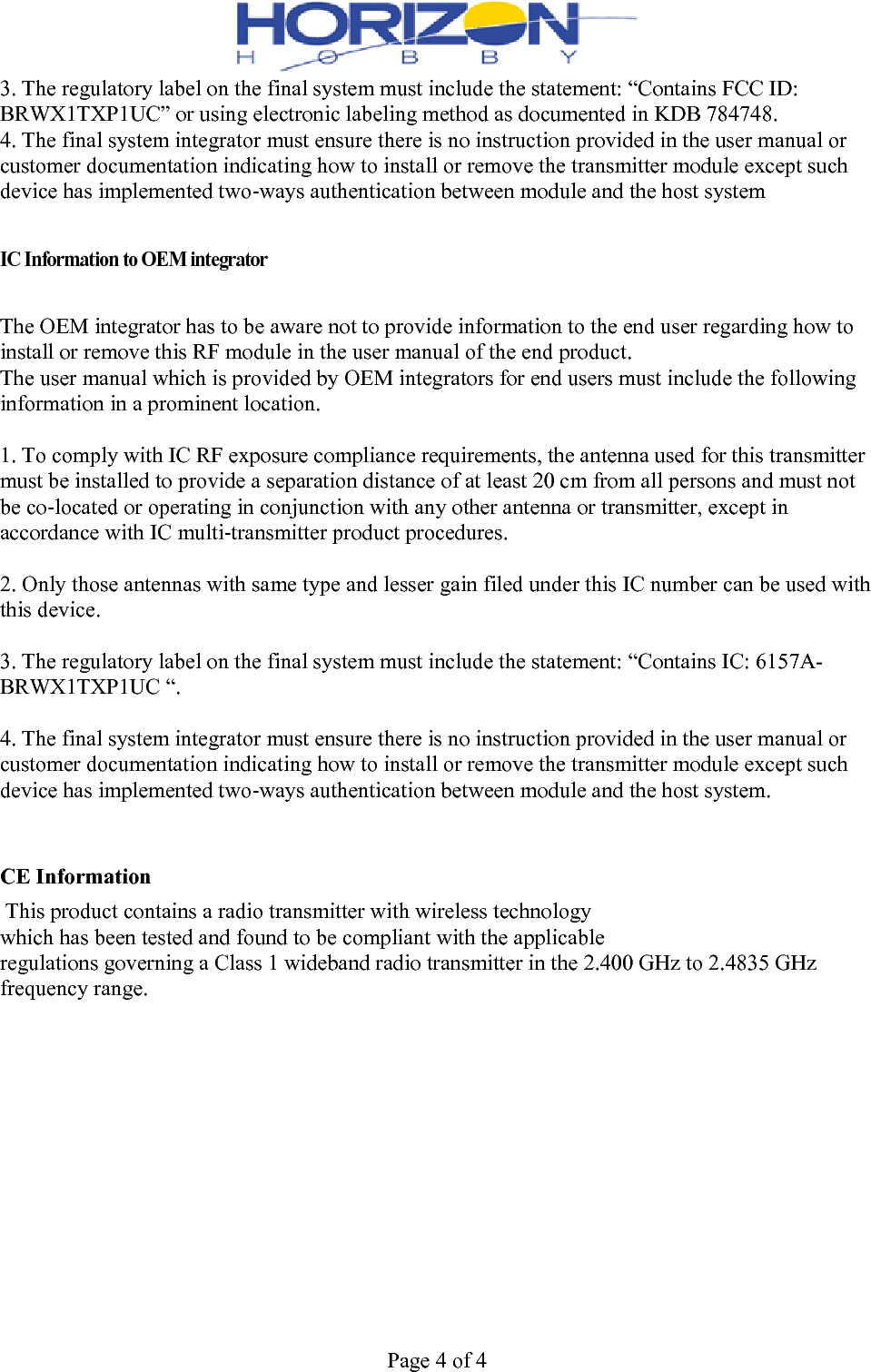  Page 4 of 4 3. The regulatory label on the final system must include the statement: “Contains FCC ID: BRWX1TXP1UC” or using electronic labeling method as documented in KDB 784748. 4. The final system integrator must ensure there is no instruction provided in the user manual or customer documentation indicating how to install or remove the transmitter module except such device has implemented two‐ways authentication between module and the host system   IC Information to OEM integrator   The OEM integrator has to be aware not to provide information to the end user regarding how to install or remove this RF module in the user manual of the end product. The user manual which is provided by OEM integrators for end users must include the following information in a prominent location.  1. To comply with IC RF exposure compliance requirements, the antenna used for this transmitter must be installed to provide a separation distance of at least 20 cm from all persons and must not be co‐located or operating in conjunction with any other antenna or transmitter, except in accordance with IC multi‐transmitter product procedures.  2. Only those antennas with same type and lesser gain filed under this IC number can be used with this device.  3. The regulatory label on the final system must include the statement: “Contains IC: 6157A-BRWX1TXP1UC “.  4. The final system integrator must ensure there is no instruction provided in the user manual or customer documentation indicating how to install or remove the transmitter module except such device has implemented two‐ways authentication between module and the host system.   CE Information  This product contains a radio transmitter with wireless technology which has been tested and found to be compliant with the applicable regulations governing a Class 1 wideband radio transmitter in the 2.400 GHz to 2.4835 GHz frequency range.  