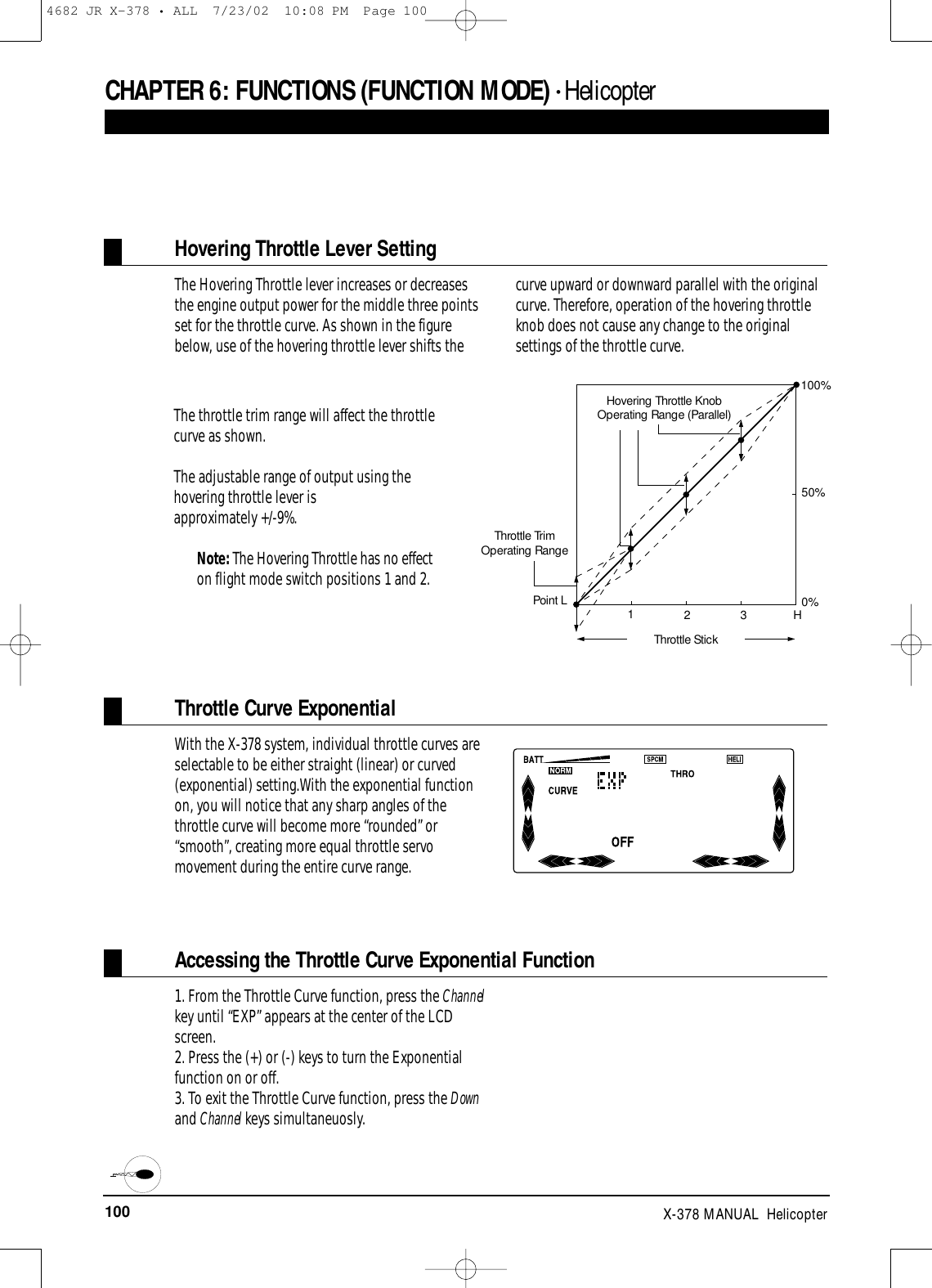 100 X-378 MANUAL  HelicopterCHAPTER 6:FUNCTIONS (FUNCTION MODE) • HelicopterThe Hovering Throttle lever increases or decreasesthe engine output power for the middle three pointsset for the throttle curve. As shown in the figurebelow, use of the hovering throttle lever shifts thecurve upward or downward parallel with the originalcurve. Therefore, operation of the hovering throttleknob does not cause any change to the originalsettings of the throttle curve.Hovering Throttle Lever Setting100%50%0%H321Hovering Throttle KnobOperating Range (Parallel)Throttle TrimOperating RangePoint LThrottle StickThe throttle trim range will affect the throttlecurve as shown.The adjustable range of output using thehovering throttle lever is approximately +/-9%. Note: The Hovering Throttle has no effecton flight mode switch positions 1 and 2.With the X-378 system, individual throttle curves areselectable to be either straight (linear) or curved(exponential) setting.With the exponential functionon, you will notice that any sharp angles of thethrottle curve will become more “rounded” or“smooth”, creating more equal throttle servomovement during the entire curve range.Throttle Curve Exponential1. From the Throttle Curve function, press the Channelkey until “EXP” appears at the center of the LCDscreen.2. Press the (+) or (-) keys to turn the Exponentialfunction on or off.3. To exit the Throttle Curve function, press the Downand Channel keys simultaneuosly. Accessing the Throttle Curve Exponential Function4682 JR X-378 • ALL  7/23/02  10:08 PM  Page 100