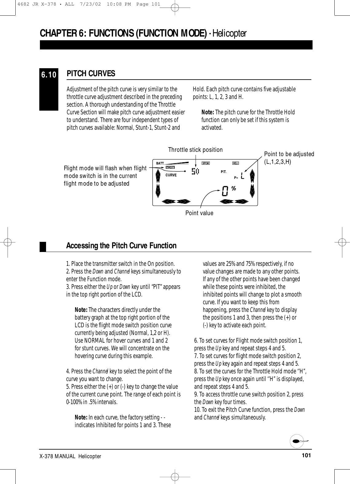 101X-378 MANUAL  HelicopterPITCH CURVES6.10CHAPTER 6:FUNCTIONS (FUNCTION MODE) • HelicopterAdjustment of the pitch curve is very similar to thethrottle curve adjustment described in the precedingsection. A thorough understanding of the ThrottleCurve Section will make pitch curve adjustment easierto understand. There are four independent types ofpitch curves available: Normal, Stunt-1, Stunt-2 andHold. Each pitch curve contains five adjustablepoints: L, 1, 2, 3 and H.Note: The pitch curve for the Throttle Holdfunction can only be set if this system isactivated.Point value1. Place the transmitter switch in the On position.2. Press the Down and Channel keys simultaneously toenter the Function mode.3. Press either the Up or Down key until “PIT” appearsin the top right portion of the LCD.Note: The characters directly under thebattery graph at the top right portion of theLCD is the flight mode switch position curvecurrently being adjusted (Normal, 1,2 or H).Use NORMAL for hover curves and 1 and 2for stunt curves. We will concentrate on thehovering curve during this example.4. Press the Channel key to select the point of thecurve you want to change.5. Press either the (+) or (-) key to change the valueof the current curve point. The range of each point is0-100% in .5% intervals.Note: In each curve, the factory setting - -indicates Inhibited for points 1 and 3. Thesevalues are 25% and 75% respectively, if novalue changes are made to any other points.If any of the other points have been changedwhile these points were inhibited, theinhibited points will change to plot a smoothcurve. If you want to keep this fromhappening, press the Channel key to displaythe positions 1 and 3, then press the (+) or (-) key to activate each point.6. To set curves for Flight mode switch position 1,press the Up key and repeat steps 4 and 5.7. To set curves for flight mode switch position 2,press the Up key again and repeat steps 4 and 5.8. To set the curves for the Throttle Hold mode ‘’H’’,press the Up key once again until ‘’H’’ is displayed,and repeat steps 4 and 5.9. To access throttle curve switch position 2, pressthe Down key four times.10. To exit the Pitch Curve function, press the Downand Channel keys simultaneously.Accessing the Pitch Curve FunctionFlight mode will flash when flightmode switch is in the currentflight mode to be adjustedThrottle stick position Point to be adjusted(L,1,2,3,H)4682 JR X-378 • ALL  7/23/02  10:08 PM  Page 101