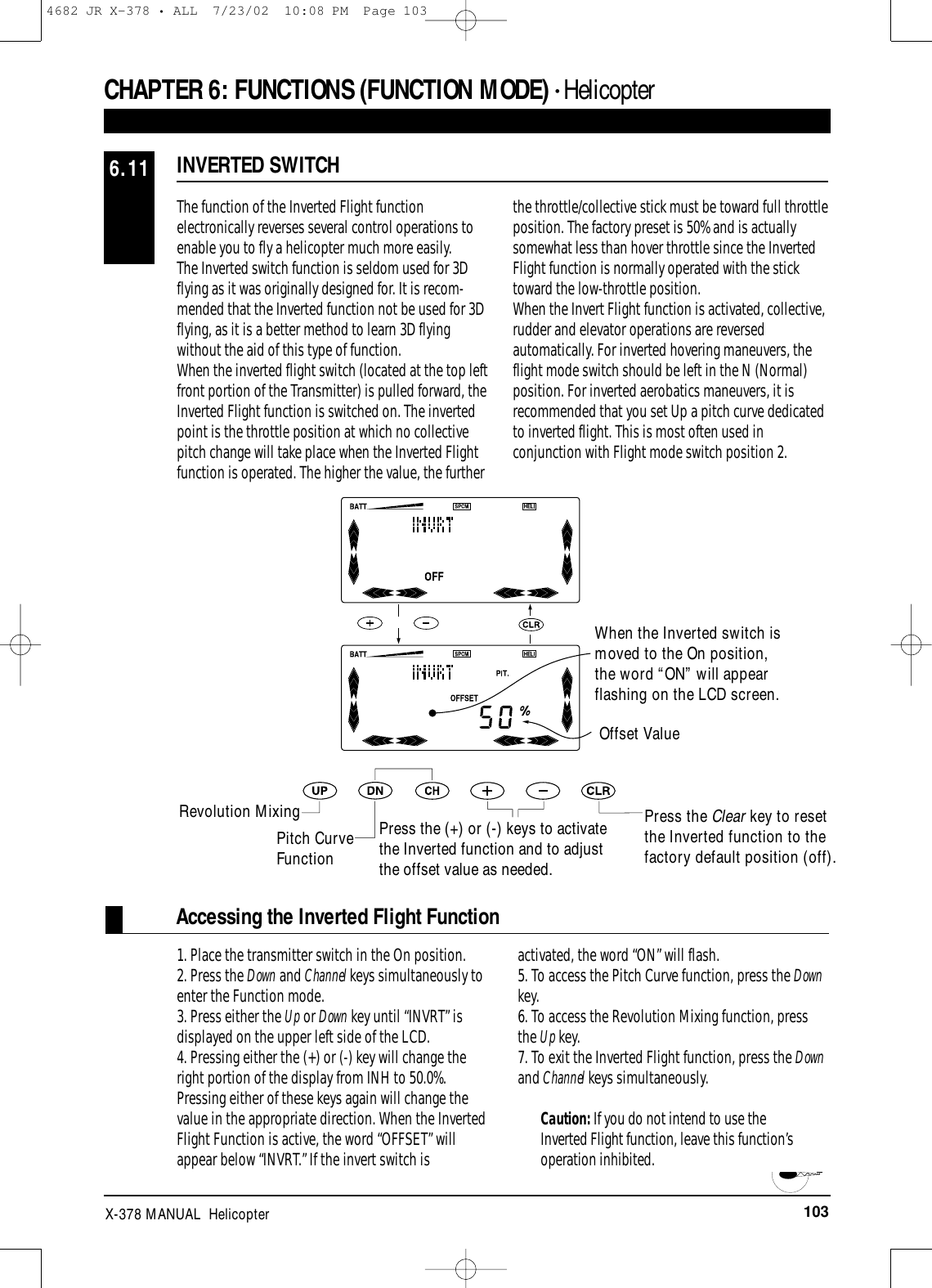 103X-378 MANUAL  HelicopterCHAPTER 6:FUNCTIONS (FUNCTION MODE) • HelicopterINVERTED SWITCH6.11The function of the Inverted Flight functionelectronically reverses several control operations toenable you to fly a helicopter much more easily. The Inverted switch function is seldom used for 3Dflying as it was originally designed for. It is recom-mended that the Inverted function not be used for 3Dflying, as it is a better method to learn 3D flyingwithout the aid of this type of function. When the inverted flight switch (located at the top leftfront portion of the Transmitter) is pulled forward, theInverted Flight function is switched on. The invertedpoint is the throttle position at which no collectivepitch change will take place when the Inverted Flightfunction is operated. The higher the value, the furtherthe throttle/collective stick must be toward full throttleposition. The factory preset is 50% and is actuallysomewhat less than hover throttle since the InvertedFlight function is normally operated with the sticktoward the low-throttle position.When the Invert Flight function is activated, collective,rudder and elevator operations are reversedautomatically. For inverted hovering maneuvers, theflight mode switch should be left in the N (Normal)position. For inverted aerobatics maneuvers, it isrecommended that you set Up a pitch curve dedicatedto inverted flight. This is most often used inconjunction with Flight mode switch position 2.Press the Clear key to resetthe Inverted function to thefactory default position (off).Offset ValueAccessing the Inverted Flight Function1. Place the transmitter switch in the On position.2. Press the Down and Channel keys simultaneously toenter the Function mode.3. Press either the Up or Down key until “INVRT” isdisplayed on the upper left side of the LCD.4. Pressing either the (+) or (-) key will change theright portion of the display from INH to 50.0%.Pressing either of these keys again will change thevalue in the appropriate direction. When the InvertedFlight Function is active, the word “OFFSET” willappear below “INVRT.” If the invert switch isactivated, the word “ON” will flash.5. To access the Pitch Curve function, press the Downkey.6. To access the Revolution Mixing function, pressthe Up key.7. To exit the Inverted Flight function, press the Downand Channel keys simultaneously.Caution: If you do not intend to use theInverted Flight function, leave this function’soperation inhibited.When the Inverted switch ismoved to the On position,the word “ON” will appearflashing on the LCD screen.Revolution MixingPitch CurveFunctionPress the (+) or (-) keys to activatethe Inverted function and to adjustthe offset value as needed.4682 JR X-378 • ALL  7/23/02  10:08 PM  Page 103