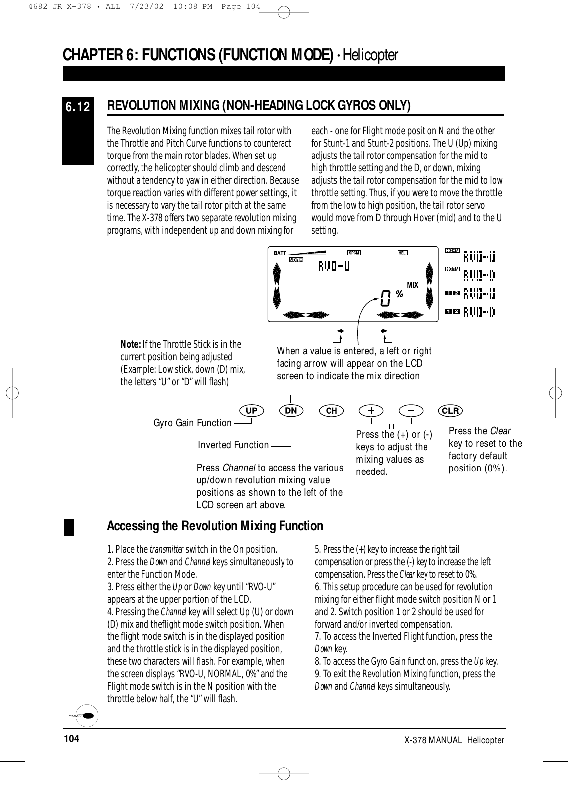 104 X-378 MANUAL  HelicopterCHAPTER 6:FUNCTIONS (FUNCTION MODE) • HelicopterREVOLUTION MIXING (NON-HEADING LOCK GYROS ONLY)6.12The Revolution Mixing function mixes tail rotor withthe Throttle and Pitch Curve functions to counteracttorque from the main rotor blades. When set upcorrectly, the helicopter should climb and descendwithout a tendency to yaw in either direction. Becausetorque reaction varies with different power settings, itis necessary to vary the tail rotor pitch at the sametime. The X-378 offers two separate revolution mixingprograms, with independent up and down mixing foreach - one for Flight mode position N and the otherfor Stunt-1 and Stunt-2 positions. The U (Up) mixingadjusts the tail rotor compensation for the mid tohigh throttle setting and the D, or down, mixingadjusts the tail rotor compensation for the mid to lowthrottle setting. Thus, if you were to move the throttlefrom the low to high position, the tail rotor servowould move from D through Hover (mid) and to the Usetting.When a value is entered, a left or rightfacing arrow will appear on the LCDscreen to indicate the mix directionPress the Clearkey to reset to thefactory defaultposition (0%).Note: If the Throttle Stick is in thecurrent position being adjusted(Example: Low stick, down (D) mix, the letters “U” or “D” will flash)Accessing the Revolution Mixing Function1. Place the transmitter switch in the On position.2. Press the Down and Channel keys simultaneously toenter the Function Mode.3. Press either the Up or Down key until “RVO-U”appears at the upper portion of the LCD.4. Pressing the Channel key will select Up (U) or down(D) mix and theflight mode switch position. Whenthe flight mode switch is in the displayed positionand the throttle stick is in the displayed position,these two characters will flash. For example, whenthe screen displays “RVO-U, NORMAL, 0%” and theFlight mode switch is in the N position with thethrottle below half, the “U” will flash.5. Press the (+) key to increase the right tailcompensation or press the (-) key to increase the leftcompensation. Press the Clear key to reset to 0%.6. This setup procedure can be used for revolutionmixing for either flight mode switch position N or 1and 2. Switch position 1 or 2 should be used forforward and/or inverted compensation.7. To access the Inverted Flight function, press theDown key.8. To access the Gyro Gain function, press the Up key.9. To exit the Revolution Mixing function, press theDown and Channel keys simultaneously.Gyro Gain FunctionInverted FunctionPress Channel to access the variousup/down revolution mixing valuepositions as shown to the left of theLCD screen art above.Press the (+) or (-)keys to adjust themixing values asneeded.4682 JR X-378 • ALL  7/23/02  10:08 PM  Page 104