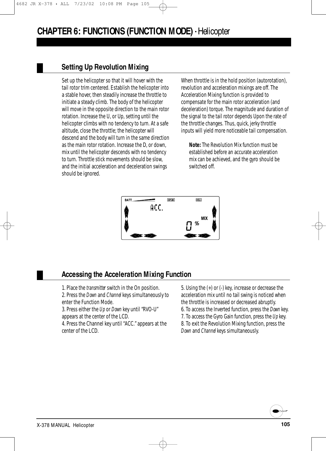 105X-378 MANUAL  HelicopterCHAPTER 6:FUNCTIONS (FUNCTION MODE) • HelicopterSetting Up Revolution MixingSet up the helicopter so that it will hover with thetail rotor trim centered. Establish the helicopter intoa stable hover, then steadily increase the throttle toinitiate a steady climb. The body of the helicopterwill move in the opposite direction to the main rotorrotation. Increase the U, or Up, setting until thehelicopter climbs with no tendency to turn. At a safealtitude, close the throttle; the helicopter willdescend and the body will turn in the same directionas the main rotor rotation. Increase the D, or down,mix until the helicopter descends with no tendencyto turn. Throttle stick movements should be slow,and the initial acceleration and deceleration swingsshould be ignored.When throttle is in the hold position (autorotation),revolution and acceleration mixings are off. TheAcceleration Mixing function is provided tocompensate for the main rotor acceleration (anddeceleration) torque. The magnitude and duration ofthe signal to the tail rotor depends Upon the rate ofthe throttle changes. Thus, quick, jerky throttleinputs will yield more noticeable tail compensation.Note: The Revolution Mix function must beestablished before an accurate accelerationmix can be achieved, and the gyro should beswitched off.Accessing the Acceleration Mixing Function1. Place the transmitter switch in the On position.2. Press the Down and Channel keys simultaneously toenter the Function Mode.3. Press either the Up or Down key until “RVO-U”appears at the center of the LCD.4. Press the Channel key until “ACC.” appears at thecenter of the LCD.5. Using the (+) or (-) key, increase or decrease theacceleration mix until no tail swing is noticed whenthe throttle is increased or decreased abruptly.6. To access the Inverted function, press the Down key.7. To access the Gyro Gain function, press the Up key.8. To exit the Revolution Mixing function, press theDown and Channel keys simultaneously.4682 JR X-378 • ALL  7/23/02  10:08 PM  Page 105