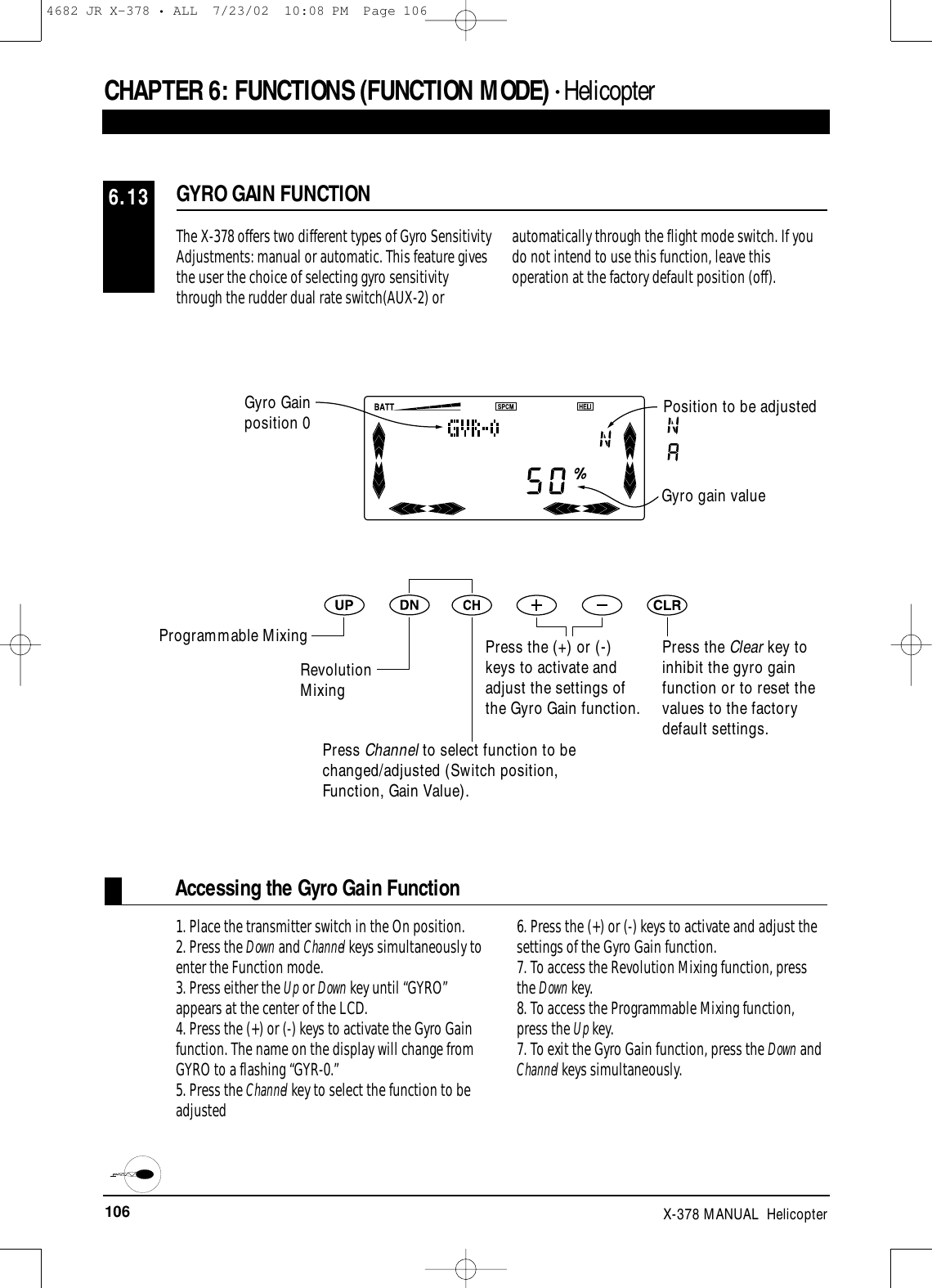 106 X-378 MANUAL  HelicopterCHAPTER 6:FUNCTIONS (FUNCTION MODE) • HelicopterGYRO GAIN FUNCTION6.13The X-378 offers two different types of Gyro SensitivityAdjustments: manual or automatic. This feature givesthe user the choice of selecting gyro sensitivitythrough the rudder dual rate switch(AUX-2) orautomatically through the flight mode switch. If youdo not intend to use this function, leave thisoperation at the factory default position (off). Gyro gain valuePress the Clear key toinhibit the gyro gainfunction or to reset thevalues to the factorydefault settings.Accessing the Gyro Gain Function1. Place the transmitter switch in the On position.2. Press the Down and Channel keys simultaneously toenter the Function mode.3. Press either the Up or Down key until “GYRO”appears at the center of the LCD.4. Press the (+) or (-) keys to activate the Gyro Gainfunction. The name on the display will change fromGYRO to a flashing “GYR-0.”5. Press the Channel key to select the function to beadjusted6. Press the (+) or (-) keys to activate and adjust thesettings of the Gyro Gain function.7. To access the Revolution Mixing function, pressthe Down key.8. To access the Programmable Mixing function,press the Up key.7. To exit the Gyro Gain function, press the Down andChannel keys simultaneously.Gyro Gainposition 0 Position to be adjustedProgrammable MixingRevolutionMixingPress Channel to select function to bechanged/adjusted (Switch position,Function, Gain Value).Press the (+) or (-)keys to activate andadjust the settings ofthe Gyro Gain function.4682 JR X-378 • ALL  7/23/02  10:08 PM  Page 106