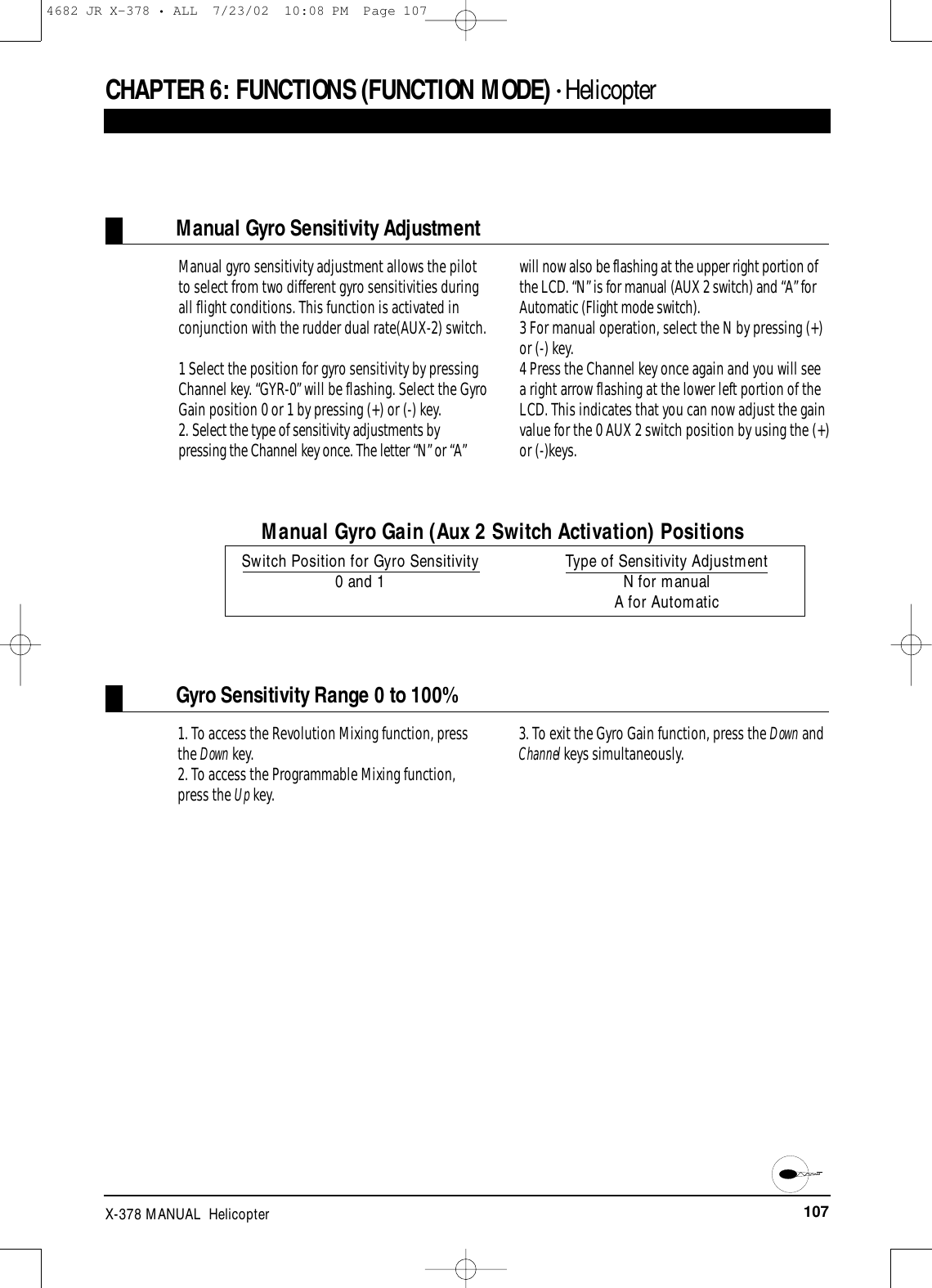 107X-378 MANUAL  HelicopterCHAPTER 6:FUNCTIONS (FUNCTION MODE) • HelicopterManual Gyro Sensitivity AdjustmentManual gyro sensitivity adjustment allows the pilotto select from two different gyro sensitivities duringall flight conditions. This function is activated inconjunction with the rudder dual rate(AUX-2) switch.1 Select the position for gyro sensitivity by pressingChannel key. “GYR-0” will be flashing. Select the GyroGain position 0 or 1 by pressing (+) or (-) key.  2. Select the type of sensitivity adjustments bypressing the Channel key once. The letter “N” or “A”will now also be flashing at the upper right portion ofthe LCD. “N” is for manual (AUX 2 switch) and “A” forAutomatic (Flight mode switch).3 For manual operation, select the N by pressing (+)or (-) key. 4 Press the Channel key once again and you will seea right arrow flashing at the lower left portion of theLCD. This indicates that you can now adjust the gainvalue for the 0 AUX 2 switch position by using the (+)or (-)keys.Manual Gyro Gain (Aux 2 Switch Activation) PositionsSwitch Position for Gyro Sensitivity Type of Sensitivity Adjustment0 and 1 N for manualA for AutomaticGyro Sensitivity Range 0 to 100%1. To access the Revolution Mixing function, pressthe Down key.2. To access the Programmable Mixing function,press the Up key.3. To exit the Gyro Gain function, press the Down andChannel keys simultaneously.4682 JR X-378 • ALL  7/23/02  10:08 PM  Page 107
