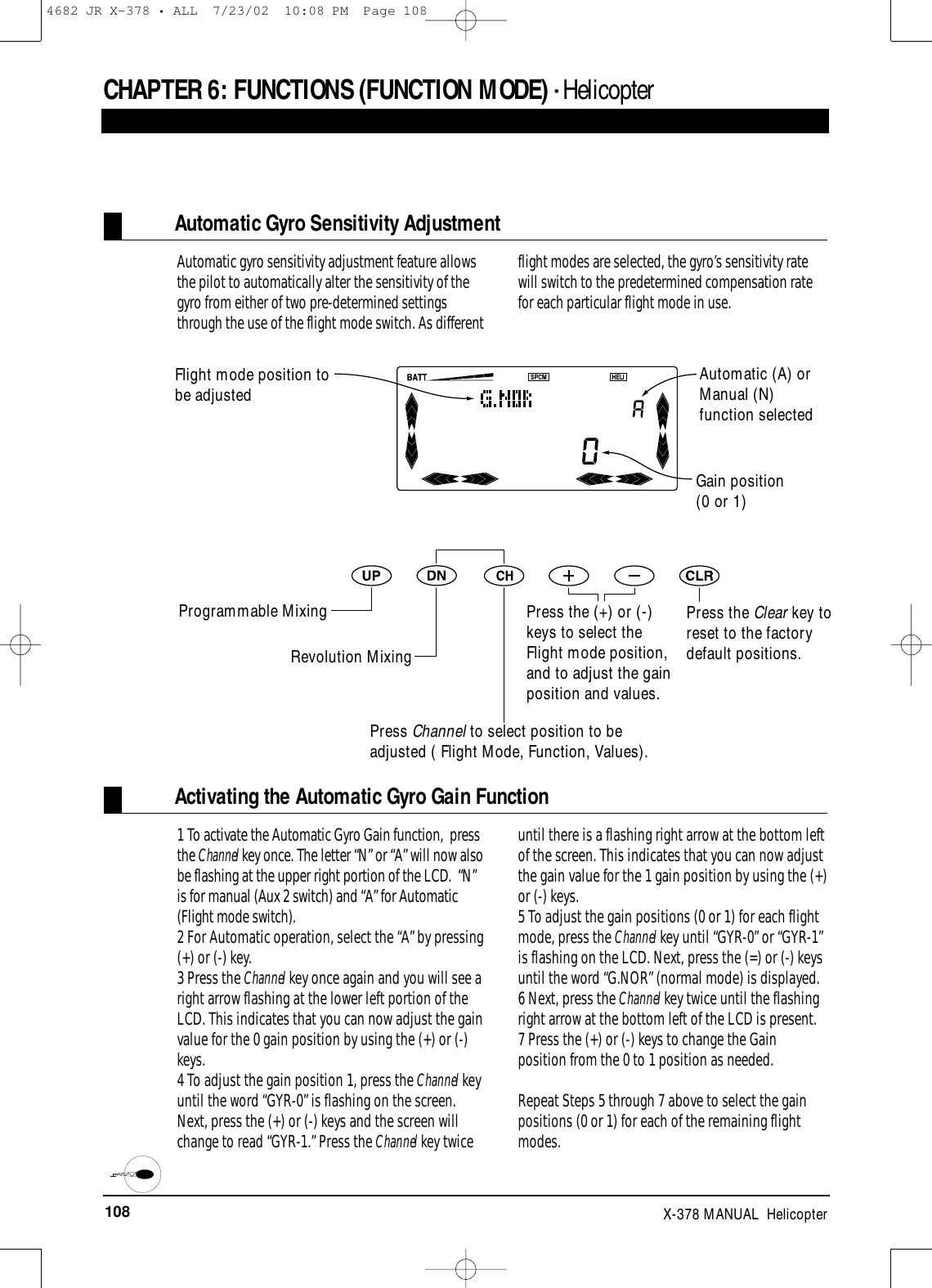 108 X-378 MANUAL  HelicopterCHAPTER 6:FUNCTIONS (FUNCTION MODE) • HelicopterAutomatic Gyro Sensitivity AdjustmentAutomatic gyro sensitivity adjustment feature allowsthe pilot to automatically alter the sensitivity of thegyro from either of two pre-determined settingsthrough the use of the flight mode switch. As differentflight modes are selected, the gyro’s sensitivity ratewill switch to the predetermined compensation ratefor each particular flight mode in use.Press the Clear key toreset to the factorydefault positions.Gain position(0 or 1)Activating the Automatic Gyro Gain Function1 To activate the Automatic Gyro Gain function,  pressthe Channel key once. The letter “N” or “A” will now alsobe flashing at the upper right portion of the LCD.  “N”is for manual (Aux 2 switch) and “A” for Automatic(Flight mode switch).2 For Automatic operation, select the “A” by pressing(+) or (-) key. 3 Press the Channel key once again and you will see aright arrow flashing at the lower left portion of theLCD. This indicates that you can now adjust the gainvalue for the 0 gain position by using the (+) or (-)keys.4 To adjust the gain position 1, press the Channel keyuntil the word “GYR-0” is flashing on the screen.Next, press the (+) or (-) keys and the screen willchange to read “GYR-1.” Press the Channel key twiceuntil there is a flashing right arrow at the bottom leftof the screen. This indicates that you can now adjustthe gain value for the 1 gain position by using the (+)or (-) keys.5 To adjust the gain positions (0 or 1) for each flightmode, press the Channel key until “GYR-0” or “GYR-1”is flashing on the LCD. Next, press the (=) or (-) keysuntil the word “G.NOR” (normal mode) is displayed. 6 Next, press the Channel key twice until the flashingright arrow at the bottom left of the LCD is present.7 Press the (+) or (-) keys to change the Gainposition from the 0 to 1 position as needed.Repeat Steps 5 through 7 above to select the gainpositions (0 or 1) for each of the remaining flightmodes.Flight mode position tobe adjustedAutomatic (A) orManual (N)function selectedProgrammable MixingRevolution MixingPress Channel to select position to beadjusted ( Flight Mode, Function, Values).Press the (+) or (-)keys to select theFlight mode position,and to adjust the gainposition and values.4682 JR X-378 • ALL  7/23/02  10:08 PM  Page 108