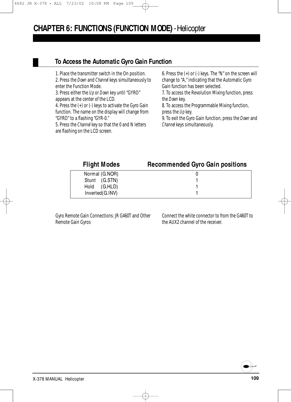 109X-378 MANUAL  HelicopterCHAPTER 6:FUNCTIONS (FUNCTION MODE) • HelicopterTo Access the Automatic Gyro Gain Function1. Place the transmitter switch in the On position.2. Press the Down and Channel keys simultaneously toenter the Function Mode.3. Press either the Up or Down key until “GYRO”appears at the center of the LCD.4. Press the (+) or (-) keys to activate the Gyro Gainfunction. The name on the display will change from“GYRO” to a flashing “GYR-0.”5. Press the Channel key so that the 0 and N lettersare flashing on the LCD screen.6. Press the (+) or (-) keys. The “N” on the screen willchange to “A,” indicating that the Automatic GyroGain function has been selected.7. To access the Revolution Mixing function, pressthe Down key.8. To access the Programmable Mixing function,press the Up key.9. To exit the Gyro Gain function, press the Down andChannel keys simultaneously.Flight Modes Recommended Gyro Gain positionsNormal (G.NOR) 0Stunt    (G.STN) 1Hold     (G.HLD) 1Inverted(G.INV) 1Gyro Remote Gain Connections: JR G460T and OtherRemote Gain Gyros Connect the white connector to from the G460T tothe AUX2 channel of the receiver.4682 JR X-378 • ALL  7/23/02  10:08 PM  Page 109