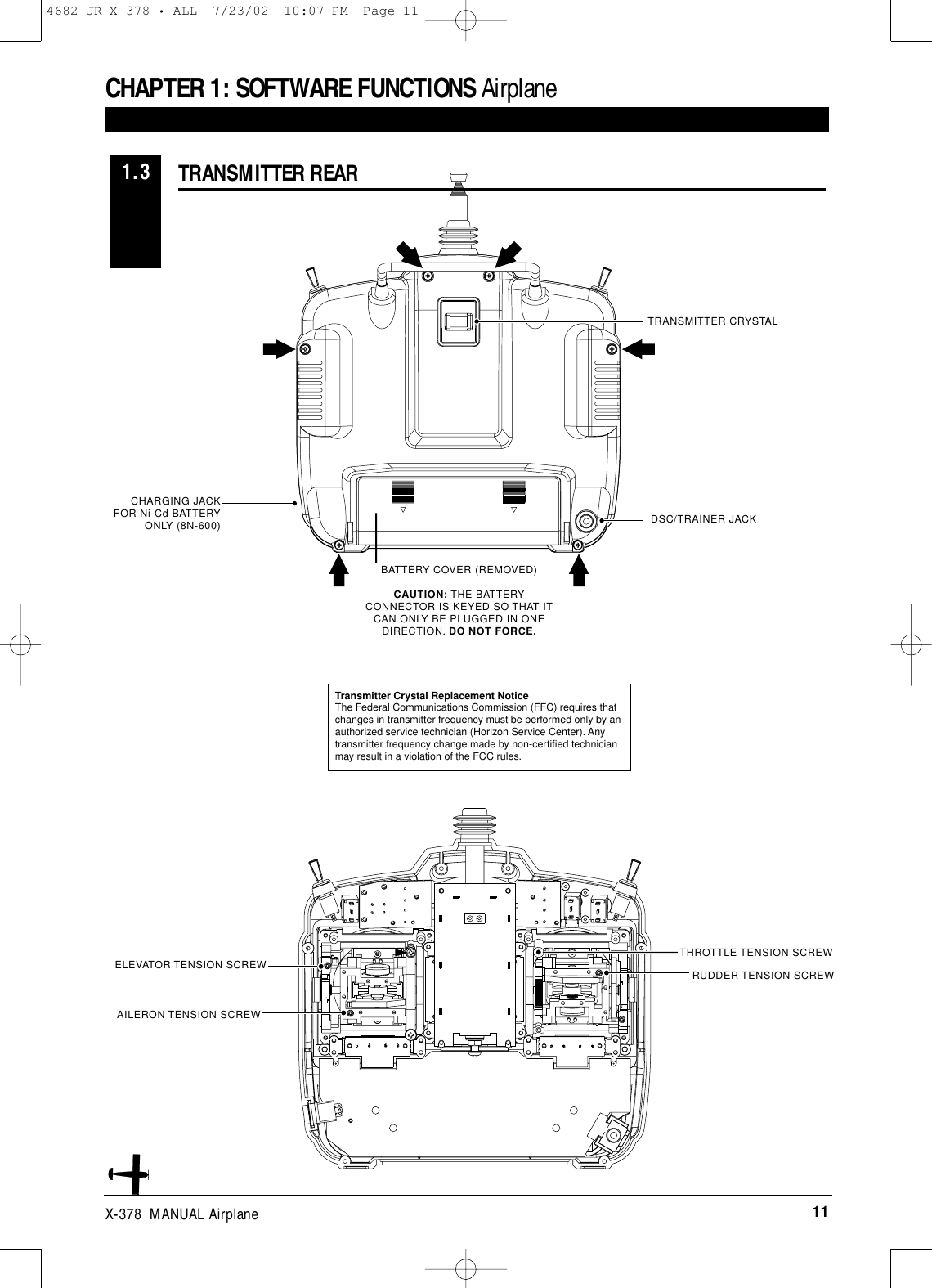 11X-378  MANUAL AirplaneTRANSMITTER CRYSTALDSC/TRAINER JACKCHARGING JACKFOR Ni-Cd BATTERYONLY (8N-600)BATTERY COVER (REMOVED)CAUTION: THE BATTERYCONNECTOR IS KEYED SO THAT ITCAN ONLY BE PLUGGED IN ONEDIRECTION. DO NOT FORCE.TRANSMITTER REAR1.3ELEVATOR TENSION SCREW RUDDER TENSION SCREWTHROTTLE TENSION SCREWAILERON TENSION SCREWTransmitter Crystal Replacement NoticeThe Federal Communications Commission (FFC) requires thatchanges in transmitter frequency must be performed only by anauthorized service technician (Horizon Service Center). Anytransmitter frequency change made by non-certified technicianmay result in a violation of the FCC rules.CHAPTER 1: SOFTWARE FUNCTIONS Airplane4682 JR X-378 • ALL  7/23/02  10:07 PM  Page 11