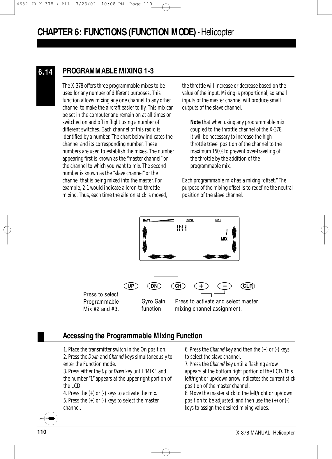 110 X-378 MANUAL  HelicopterCHAPTER 6:FUNCTIONS (FUNCTION MODE) • HelicopterPROGRAMMABLE MIXING 1-36.14The X-378 offers three programmable mixes to beused for any number of different purposes. Thisfunction allows mixing any one channel to any otherchannel to make the aircraft easier to fly. This mix canbe set in the computer and remain on at all times orswitched on and off in flight using a number ofdifferent switches. Each channel of this radio isidentified by a number. The chart below indicates thechannel and its corresponding number. Thesenumbers are used to establish the mixes. The numberappearing first is known as the “master channel” orthe channel to which you want to mix. The secondnumber is known as the “slave channel” or thechannel that is being mixed into the master. Forexample, 2-1 would indicate aileron-to-throttlemixing. Thus, each time the aileron stick is moved,the throttle will increase or decrease based on thevalue of the input. Mixing is proportional, so smallinputs of the master channel will produce smalloutputs of the slave channel.Note that when using any programmable mixcoupled to the throttle channel of the X-378,it will be necessary to increase the highthrottle travel position of the channel to themaximum 150% to prevent over-traveling ofthe throttle by the addition of theprogrammable mix.Each programmable mix has a mixing “offset.” Thepurpose of the mixing offset is to redefine the neutralposition of the slave channel.DNUPCHCLRPress to activate and select mastermixing channel assignment.Accessing the Programmable Mixing Function1. Place the transmitter switch in the On position.2. Press the Down and Channel keys simultaneously toenter the Function mode.3. Press either the Up or Down key until “MIX”  andthe number “1” appears at the upper right portion ofthe LCD.4. Press the (+) or (-) keys to activate the mix.5. Press the (+) or (-) keys to select the masterchannel. 6. Press the Channel key and then the (+) or (-) keysto select the slave channel.7. Press the Channel key until a flashing arrowappears at the bottom right portion of the LCD. Thisleft/right or up/down arrow indicates the current stickposition of the master channel.8. Move the master stick to the left/right or up/downposition to be adjusted, and then use the (+) or (-)keys to assign the desired mixing values.Press to selectProgrammableMix #2 and #3.Gyro Gainfunction4682 JR X-378 • ALL  7/23/02  10:08 PM  Page 110