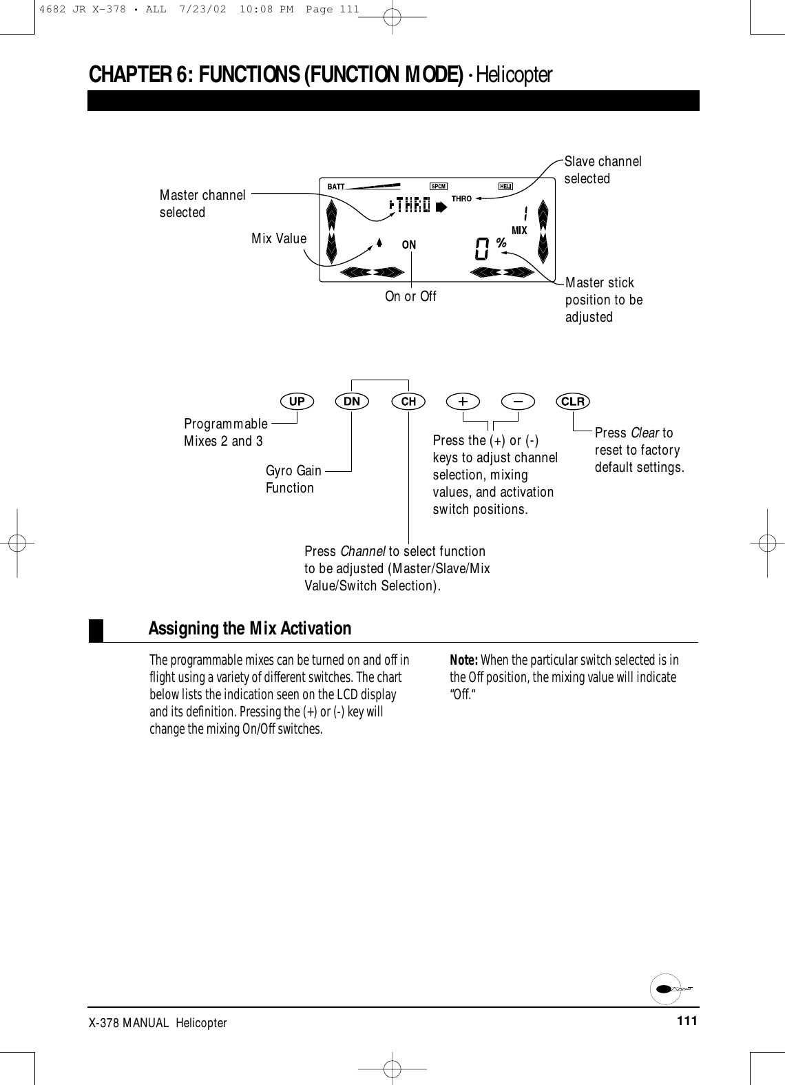 111X-378 MANUAL  HelicopterCHAPTER 6:FUNCTIONS (FUNCTION MODE) • HelicopterAssigning the Mix ActivationThe programmable mixes can be turned on and off inflight using a variety of different switches. The chartbelow lists the indication seen on the LCD display and its definition. Pressing the (+) or (-) key willchange the mixing On/Off switches. Note: When the particular switch selected is inthe Off position, the mixing value will indicate“Off.“Master channelselectedSlave channelselectedMaster stickposition to beadjustedProgrammableMixes 2 and 3Gyro GainFunction Mix ValueOn or OffPress Channel to select functionto be adjusted (Master/Slave/MixValue/Switch Selection).Press the (+) or (-)keys to adjust channelselection, mixingvalues, and activationswitch positions.Press Clear toreset to factorydefault settings.4682 JR X-378 • ALL  7/23/02  10:08 PM  Page 111