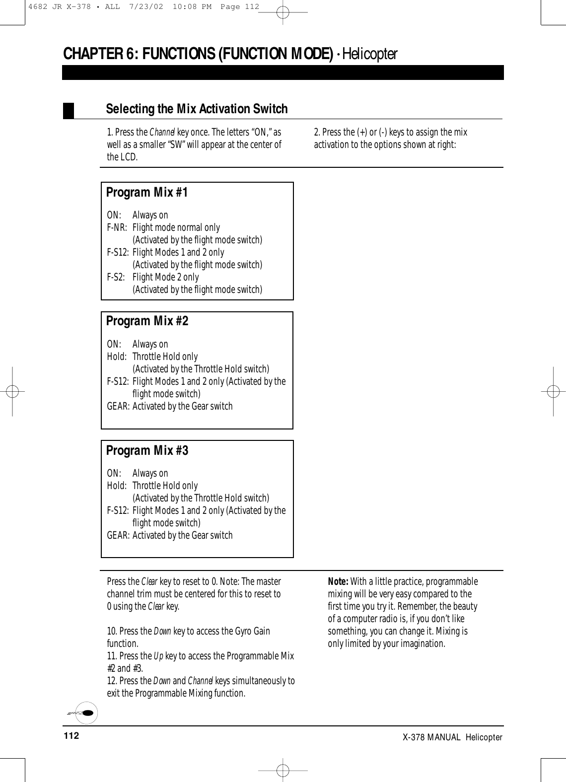 112 X-378 MANUAL  HelicopterCHAPTER 6:FUNCTIONS (FUNCTION MODE) • HelicopterSelecting the Mix Activation Switch1. Press the Channel key once. The letters “ON,” aswell as a smaller “SW” will appear at the center of the LCD.2. Press the (+) or (-) keys to assign the mixactivation to the options shown at right:Program Mix #1ON: Always onF-NR:  Flight mode normal only (Activated by the flight mode switch)F-S12: Flight Modes 1 and 2 only (Activated by the flight mode switch)F-S2:  Flight Mode 2 only (Activated by the flight mode switch)Program Mix #2ON: Always onHold:  Throttle Hold only (Activated by the Throttle Hold switch)F-S12: Flight Modes 1 and 2 only (Activated by theflight mode switch)GEAR: Activated by the Gear switchProgram Mix #3ON: Always onHold:  Throttle Hold only (Activated by the Throttle Hold switch)F-S12: Flight Modes 1 and 2 only (Activated by theflight mode switch)GEAR: Activated by the Gear switchPress the Clear key to reset to 0. Note: The masterchannel trim must be centered for this to reset to 0 using the Clear key.10. Press the Down key to access the Gyro Gainfunction.11. Press the Up key to access the Programmable Mix#2 and #3.12. Press the Down and Channel keys simultaneously toexit the Programmable Mixing function.Note: With a little practice, programmablemixing will be very easy compared to the first time you try it. Remember, the beauty of a computer radio is, if you don’t likesomething, you can change it. Mixing is only limited by your imagination.4682 JR X-378 • ALL  7/23/02  10:08 PM  Page 112