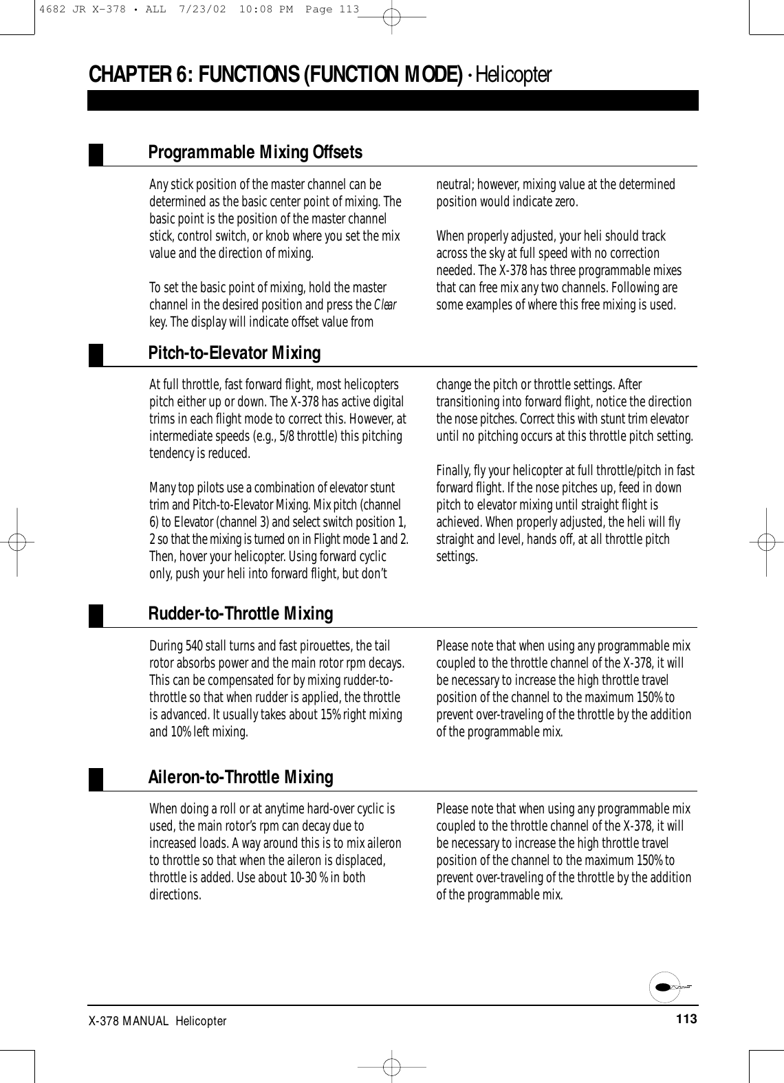 113X-378 MANUAL  HelicopterCHAPTER 6:FUNCTIONS (FUNCTION MODE) • HelicopterProgrammable Mixing OffsetsAny stick position of the master channel can bedetermined as the basic center point of mixing. Thebasic point is the position of the master channelstick, control switch, or knob where you set the mixvalue and the direction of mixing.To set the basic point of mixing, hold the masterchannel in the desired position and press the Clearkey. The display will indicate offset value fromneutral; however, mixing value at the determinedposition would indicate zero.When properly adjusted, your heli should trackacross the sky at full speed with no correctionneeded. The X-378 has three programmable mixesthat can free mix any two channels. Following aresome examples of where this free mixing is used.Pitch-to-Elevator MixingAt full throttle, fast forward flight, most helicopterspitch either up or down. The X-378 has active digitaltrims in each flight mode to correct this. However, atintermediate speeds (e.g., 5/8 throttle) this pitchingtendency is reduced. Many top pilots use a combination of elevator stunttrim and Pitch-to-Elevator Mixing. Mix pitch (channel6) to Elevator (channel 3) and select switch position 1,2 so that the mixing is turned on in Flight mode 1 and 2.Then, hover your helicopter. Using forward cycliconly, push your heli into forward flight, but don’tchange the pitch or throttle settings. Aftertransitioning into forward flight, notice the directionthe nose pitches. Correct this with stunt trim elevatoruntil no pitching occurs at this throttle pitch setting.Finally, fly your helicopter at full throttle/pitch in fastforward flight. If the nose pitches up, feed in downpitch to elevator mixing until straight flight isachieved. When properly adjusted, the heli will flystraight and level, hands off, at all throttle pitchsettings.Rudder-to-Throttle MixingDuring 540 stall turns and fast pirouettes, the tailrotor absorbs power and the main rotor rpm decays.This can be compensated for by mixing rudder-to-throttle so that when rudder is applied, the throttleis advanced. It usually takes about 15% right mixingand 10% left mixing.Please note that when using any programmable mixcoupled to the throttle channel of the X-378, it willbe necessary to increase the high throttle travelposition of the channel to the maximum 150% toprevent over-traveling of the throttle by the additionof the programmable mix.Aileron-to-Throttle MixingWhen doing a roll or at anytime hard-over cyclic isused, the main rotor’s rpm can decay due toincreased loads. A way around this is to mix aileronto throttle so that when the aileron is displaced,throttle is added. Use about 10-30 % in bothdirections.Please note that when using any programmable mixcoupled to the throttle channel of the X-378, it willbe necessary to increase the high throttle travelposition of the channel to the maximum 150% toprevent over-traveling of the throttle by the additionof the programmable mix.4682 JR X-378 • ALL  7/23/02  10:08 PM  Page 113