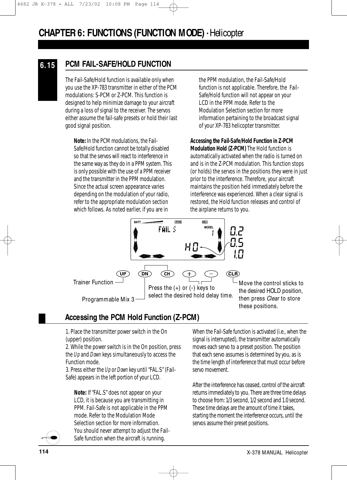 114 X-378 MANUAL  HelicopterCHAPTER 6:FUNCTIONS (FUNCTION MODE) • HelicopterPCM FAIL-SAFE/HOLD FUNCTION6.15The Fail-Safe/Hold function is available only whenyou use the XP-783 transmitter in either of the PCMmodulations: S-PCM or Z-PCM. This function isdesigned to help minimize damage to your aircraftduring a loss of signal to the receiver. The servoseither assume the fail-safe presets or hold their lastgood signal position.Note: In the PCM modulations, the Fail-Safe/Hold function cannot be totally disabledso that the servos will react to interference inthe same way as they do in a PPM system. Thisis only possible with the use of a PPM receiverand the transmitter in the PPM modulation.Since the actual screen appearance variesdepending on the modulation of your radio,refer to the appropriate modulation sectionwhich follows. As noted earlier, if you are inthe PPM modulation, the Fail-Safe/Holdfunction is not applicable. Therefore, the  Fail-Safe/Hold function will not appear on yourLCD in the PPM mode. Refer to theModulation Selection section for moreinformation pertaining to the broadcast signalof your XP-783 helicopter transmitter.Accessing the Fail-Safe/Hold Function in Z-PCMModulation Hold (Z-PCM) The Hold function isautomatically activated when the radio is turned onand is in the Z-PCM modulation. This function stops(or holds) the servos in the positions they were in justprior to the interference. Therefore, your aircraftmaintains the position held immediately before theinterference was experienced. When a clear signal isrestored, the Hold function releases and control ofthe airplane returns to you.Accessing the PCM Hold Function (Z-PCM)1. Place the transmitter power switch in the On(upper) position.2. While the power switch is in the On position, pressthe Up and Down keys simultaneously to access theFunction mode.  3. Press either the Up or Down key until “FAL.S” (Fail-Safe) appears in the left portion of your LCD.Note: If “FAL.S” does not appear on yourLCD, it is because you are transmitting inPPM. Fail-Safe is not applicable in the PPMmode. Refer to the Modulation ModeSelection section for more information.You should never attempt to adjust the Fail-Safe function when the aircraft is running.When the Fail-Safe function is activated (i.e., when thesignal is interrupted), the transmitter automaticallymoves each servo to a preset position. The positionthat each servo assumes is determined by you, as isthe time length of interference that must occur beforeservo movement.After the interference has ceased, control of the aircraftreturns immediately to you. There are three time delaysto choose from: 1/3 second, 1/2 second and 1.0 second.These time delays are the amount of time it takes,starting the moment the interference occurs, until theservos assume their preset positions.Move the control sticks tothe desired HOLD position,then press Clear to storethese positions.Trainer FunctionProgrammable Mix 3Press the (+) or (-) keys to select the desired hold delay time.4682 JR X-378 • ALL  7/23/02  10:08 PM  Page 114