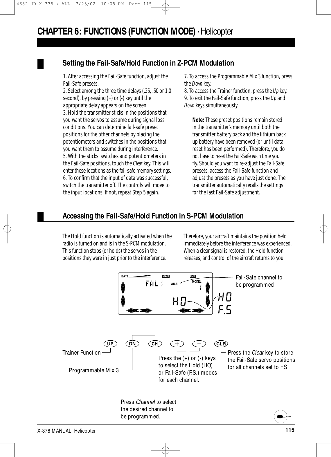 115X-378 MANUAL  HelicopterCHAPTER 6:FUNCTIONS (FUNCTION MODE) • HelicopterSetting the Fail-Safe/Hold Function in Z-PCM Modulation1. After accessing the Fail-Safe function, adjust theFail-Safe presets.2. Select among the three time delays (.25, .50 or 1.0second), by pressing (+) or (-) key until theappropriate delay appears on the screen.3. Hold the transmitter sticks in the positions thatyou want the servos to assume during signal lossconditions. You can determine fail-safe presetpositions for the other channels by placing thepotentiometers and switches in the positions thatyou want them to assume during interference.5. With the sticks, switches and potentiometers inthe Fail-Safe positions, touch the Clear key. This willenter these locations as the fail-safe memory settings.6. To confirm that the input of data was successful,switch the transmitter off. The controls will move tothe input locations. If not, repeat Step 5 again.7. To access the Programmable Mix 3 function, pressthe Down key.8. To access the Trainer function, press the Up key. 9. To exit the Fail-Safe function, press the Up andDown keys simultaneously.Note: These preset positions remain storedin the transmitter’s memory until both thetransmitter battery pack and the lithium backup battery have been removed (or until datareset has been performed). Therefore, you donot have to reset the Fail-Safe each time youfly. Should you want to re-adjust the Fail-Safepresets, access the Fail-Safe function andadjust the presets as you have just done. Thetransmitter automatically recalls the settingsfor the last Fail-Safe adjustment.Accessing the Fail-Safe/Hold Function in S-PCM ModulationPress the Clear key to storethe Fail-Safe servo positionsfor all channels set to F.S.The Hold function is automatically activated when theradio is turned on and is in the S-PCM modulation.This function stops (or holds) the servos in thepositions they were in just prior to the interference.Therefore, your aircraft maintains the position heldimmediately before the interference was experienced.When a clear signal is restored, the Hold functionreleases, and control of the aircraft returns to you.Fail-Safe channel tobe programmedTrainer FunctionProgrammable Mix 3Press Channel to selectthe desired channel tobe programmed.Press the (+) or (-) keysto select the Hold (HO)or Fail-Safe (F.S.) modesfor each channel.4682 JR X-378 • ALL  7/23/02  10:08 PM  Page 115