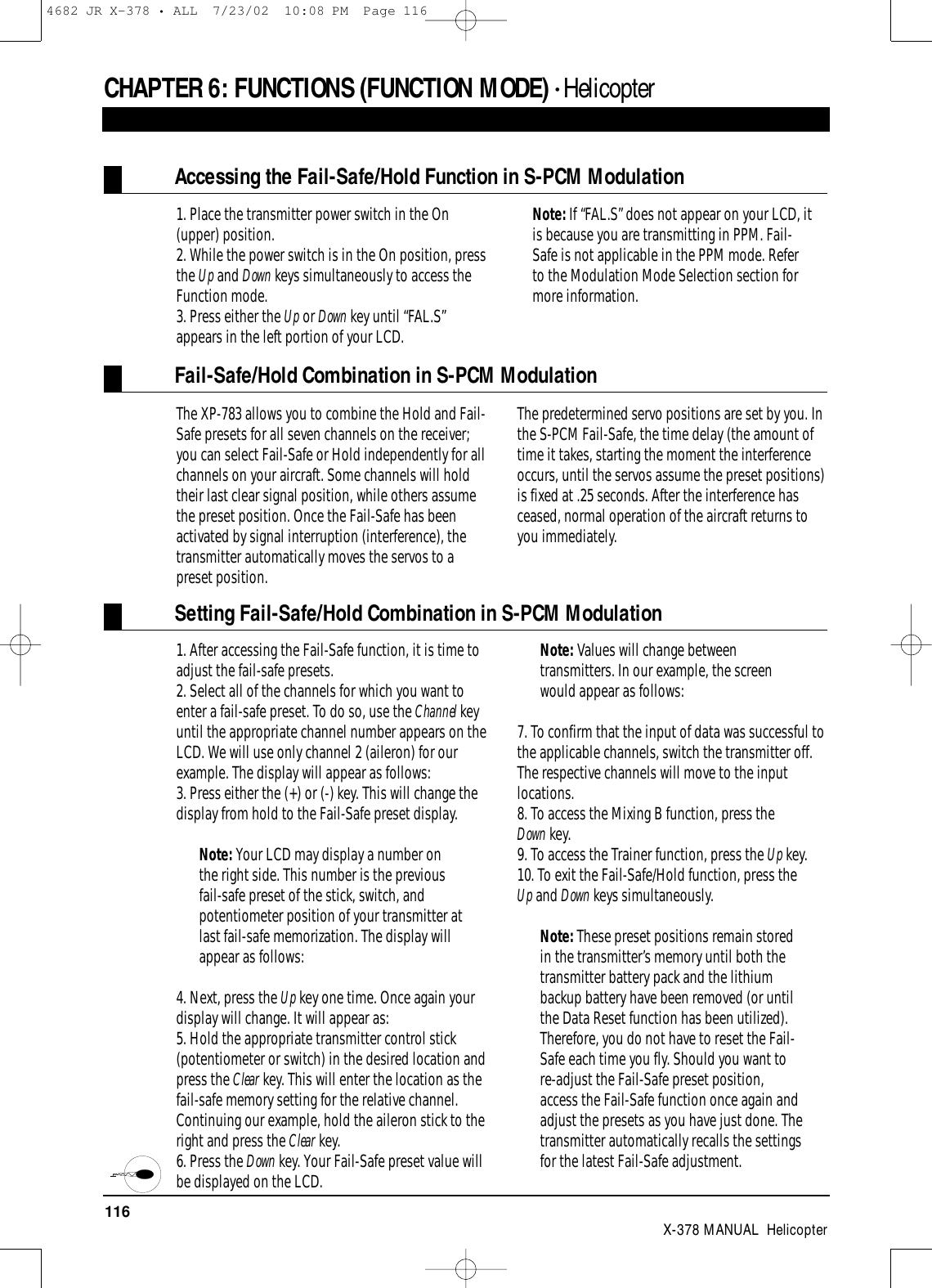 116 X-378 MANUAL  HelicopterCHAPTER 6:FUNCTIONS (FUNCTION MODE) • Helicopter1. Place the transmitter power switch in the On(upper) position.2. While the power switch is in the On position, pressthe Up and Down keys simultaneously to access theFunction mode.  3. Press either the Up or Down key until “FAL.S”appears in the left portion of your LCD.Note: If “FAL.S” does not appear on your LCD, itis because you are transmitting in PPM. Fail-Safe is not applicable in the PPM mode. Referto the Modulation Mode Selection section formore information.Accessing the Fail-Safe/Hold Function in S-PCM ModulationFail-Safe/Hold Combination in S-PCM ModulationThe XP-783 allows you to combine the Hold and Fail-Safe presets for all seven channels on the receiver;you can select Fail-Safe or Hold independently for allchannels on your aircraft. Some channels will holdtheir last clear signal position, while others assumethe preset position. Once the Fail-Safe has beenactivated by signal interruption (interference), thetransmitter automatically moves the servos to apreset position. The predetermined servo positions are set by you. Inthe S-PCM Fail-Safe, the time delay (the amount oftime it takes, starting the moment the interferenceoccurs, until the servos assume the preset positions)is fixed at .25 seconds. After the interference hasceased, normal operation of the aircraft returns toyou immediately.Setting Fail-Safe/Hold Combination in S-PCM Modulation1. After accessing the Fail-Safe function, it is time toadjust the fail-safe presets.2. Select all of the channels for which you want toenter a fail-safe preset. To do so, use the Channel keyuntil the appropriate channel number appears on theLCD. We will use only channel 2 (aileron) for ourexample. The display will appear as follows:3. Press either the (+) or (-) key. This will change thedisplay from hold to the Fail-Safe preset display. Note: Your LCD may display a number onthe right side. This number is the previousfail-safe preset of the stick, switch, andpotentiometer position of your transmitter atlast fail-safe memorization. The display willappear as follows:4. Next, press the Up key one time. Once again yourdisplay will change. It will appear as: 5. Hold the appropriate transmitter control stick(potentiometer or switch) in the desired location andpress the Clear key. This will enter the location as thefail-safe memory setting for the relative channel.Continuing our example, hold the aileron stick to theright and press the Clear key.6. Press the Down key. Your Fail-Safe preset value willbe displayed on the LCD. Note: Values will change betweentransmitters. In our example, the screenwould appear as follows:7. To confirm that the input of data was successful tothe applicable channels, switch the transmitter off.The respective channels will move to the inputlocations.8. To access the Mixing B function, press the Down key.9. To access the Trainer function, press the Up key.10. To exit the Fail-Safe/Hold function, press the Up and Down keys simultaneously.Note: These preset positions remain storedin the transmitter’s memory until both thetransmitter battery pack and the lithiumbackup battery have been removed (or untilthe Data Reset function has been utilized).Therefore, you do not have to reset the Fail-Safe each time you fly. Should you want tore-adjust the Fail-Safe preset position,access the Fail-Safe function once again andadjust the presets as you have just done. Thetransmitter automatically recalls the settingsfor the latest Fail-Safe adjustment.4682 JR X-378 • ALL  7/23/02  10:08 PM  Page 116