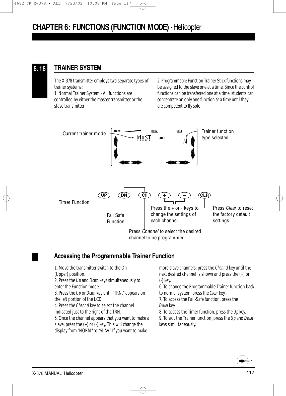 117X-378 MANUAL  HelicopterCHAPTER 6:FUNCTIONS (FUNCTION MODE) • HelicopterTRAINER SYSTEM6.16The X-378 transmitter employs two separate types oftrainer systems: 1. Normal Trainer System - All functions arecontrolled by either the master transmitter or theslave transmitter2. Programmable Function Trainer Stick functions maybe assigned to the slave one at a time. Since the controlfunctions can be transferred one at a time, students canconcentrate on only one function at a time until theyare competent to fly solo.Accessing the Programmable Trainer Function1. Move the transmitter switch to the On (Upper) position.2. Press the Up and Down keys simultaneously toenter the Function mode.3. Press the Up or Down key until “TRN.” appears onthe left portion of the LCD.4. Press the Channel key to select the channelindicated just to the right of the TRN.5. Once the channel appears that you want to make aslave, press the (+) or (-) key. This will change thedisplay from “NORM” to “SLAV.” If you want to makemore slave channels, press the Channel key until thenext desired channel is shown and press the (+) or (-) key.6. To change the Programmable Trainer function backto normal system, press the Clear key.7. To access the Fail-Safe function, press the Down key.8. To access the Timer function, press the Up key.9. To exit the Trainer function, press the Up and Downkeys simultaneously.DNUPCHCLRTrainer functiontype selectedTimer FunctionFail SafeFunctionPress Clear to resetthe factory defaultsettings.Press Channel to select the desiredchannel to be programmed.Press the + or - keys tochange the settings ofeach channel.Current trainer mode4682 JR X-378 • ALL  7/23/02  10:08 PM  Page 117