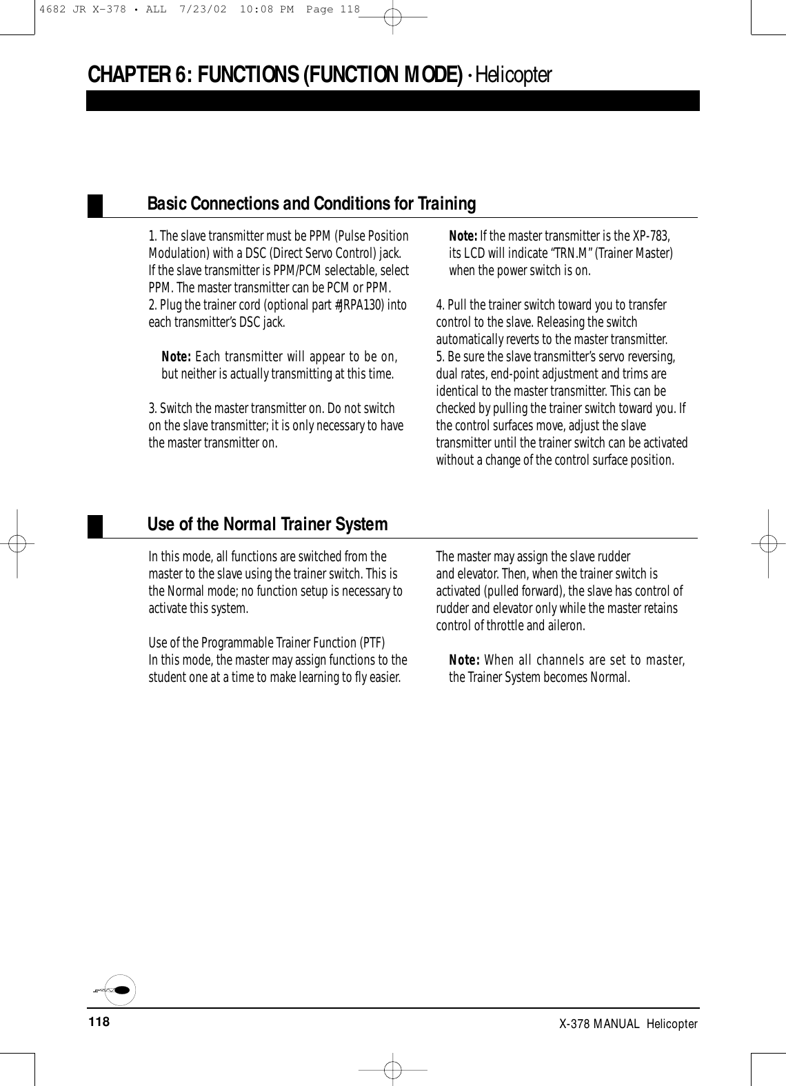 118 X-378 MANUAL  HelicopterCHAPTER 6:FUNCTIONS (FUNCTION MODE) • HelicopterBasic Connections and Conditions for Training1. The slave transmitter must be PPM (Pulse PositionModulation) with a DSC (Direct Servo Control) jack.If the slave transmitter is PPM/PCM selectable, selectPPM. The master transmitter can be PCM or PPM.2. Plug the trainer cord (optional part #JRPA130) intoeach transmitter’s DSC jack. Note: Each transmitter will appear to be on,but neither is actually transmitting at this time.3. Switch the master transmitter on. Do not switchon the slave transmitter; it is only necessary to havethe master transmitter on. Note: If the master transmitter is the XP-783,its LCD will indicate “TRN.M” (Trainer Master)when the power switch is on.4. Pull the trainer switch toward you to transfercontrol to the slave. Releasing the switchautomatically reverts to the master transmitter.5. Be sure the slave transmitter’s servo reversing,dual rates, end-point adjustment and trims areidentical to the master transmitter. This can bechecked by pulling the trainer switch toward you. Ifthe control surfaces move, adjust the slavetransmitter until the trainer switch can be activatedwithout a change of the control surface position.Use of the Normal Trainer SystemIn this mode, all functions are switched from themaster to the slave using the trainer switch. This isthe Normal mode; no function setup is necessary toactivate this system.Use of the Programmable Trainer Function (PTF)In this mode, the master may assign functions to thestudent one at a time to make learning to fly easier.The master may assign the slave rudder and elevator. Then, when the trainer switch isactivated (pulled forward), the slave has control ofrudder and elevator only while the master retainscontrol of throttle and aileron.Note: When all channels are set to master,the Trainer System becomes Normal.4682 JR X-378 • ALL  7/23/02  10:08 PM  Page 118