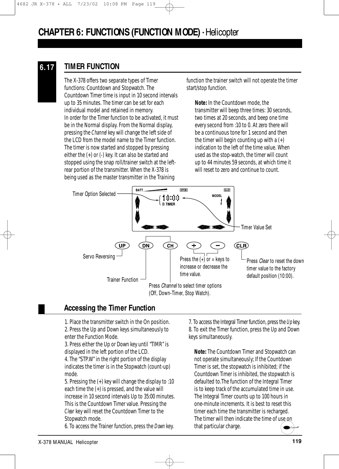 119X-378 MANUAL  HelicopterCHAPTER 6:FUNCTIONS (FUNCTION MODE) • HelicopterTIMER FUNCTION6.17The X-378 offers two separate types of Timerfunctions: Countdown and Stopwatch. TheCountdown Timer time is input in 10 second intervalsup to 35 minutes. The timer can be set for eachindividual model and retained in memory.In order for the Timer function to be activated, it mustbe in the Normal display. From the Normal display,pressing the Channel key will change the left side ofthe LCD from the model name to the Timer function.The timer is now started and stopped by pressingeither the (+) or (-) key. It can also be started andstopped using the snap roll/trainer switch at the left-rear portion of the transmitter. When the X-378 isbeing used as the master transmitter in the Trainingfunction the trainer switch will not operate the timerstart/stop function.Note: In the Countdown mode, thetransmitter will beep three times: 30 seconds,two times at 20 seconds, and beep one timeevery second from :10 to 0. At zero there willbe a continuous tone for 1 second and thenthe timer will begin counting up with a (+)indication to the left of the time value. Whenused as the stop-watch, the timer will countup to 44 minutes 59 seconds, at which time itwill reset to zero and continue to count.Accessing the Timer Function1. Place the transmitter switch in the On position.2. Press the Up and Down keys simultaneously toenter the Function Mode.3. Press either the Up or Down key until “TIMR” isdisplayed in the left portion of the LCD.4. The “STP.W” in the right portion of the displayindicates the timer is in the Stopwatch (count-up)mode.5. Pressing the (+) key will change the display to :10each time the (+) is pressed, and the value willincrease in 10 second intervals Up to 35:00 minutes. This is the Countdown Timer value. Pressing the Clear key will reset the Countdown Timer to theStopwatch mode.6. To access the Trainer function, press the Down key.7. To access the Integral Timer function, press the Up key.8. To exit the Timer function, press the Up and Downkeys simultaneously.Note: The Countdown Timer and Stopwatch cannot operate simultaneously; If the CountdownTimer is set, the stopwatch is inhibited; if theCountdown Timer is inhibited, the stopwatch isdefaulted to.The function of the Integral Timeris to keep track of the accumulated time in use.The Integral Timer counts up to 100 hours inone-minute increments. It is best to reset thistimer each time the transmitter is recharged.The timer will then indicate the time of use onthat particular charge. Timer Option SelectedTimer Value SetServo ReversingTrainer Function Press Channel to select timer options(Off, Down-Timer, Stop Watch).Press the (+) or = keys toincrease or decrease thetime value.Press Clear to reset the downtimer value to the factorydefault position (10:00).4682 JR X-378 • ALL  7/23/02  10:08 PM  Page 119