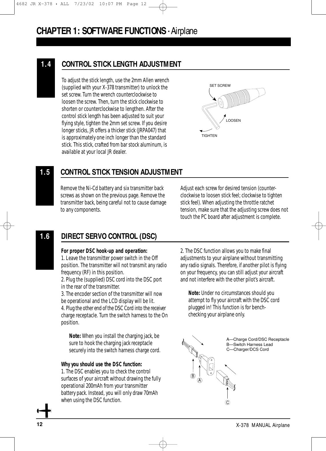 12 X-378  MANUAL AirplaneDIRECT SERVO CONTROL (DSC)1.6CONTROL STICK LENGTH ADJUSTMENT1.4To adjust the stick length, use the 2mm Allen wrench(supplied with your X-378 transmitter) to unlock theset screw. Turn the wrench counterclockwise toloosen the screw. Then, turn the stick clockwise toshorten or counterclockwise to lengthen. After thecontrol stick length has been adjusted to suit yourflying style, tighten the 2mm set screw. If you desirelonger sticks, JR offers a thicker stick (JRPA047) thatis approximately one inch longer than the standardstick. This stick, crafted from bar stock aluminum, isavailable at your local JR dealer.For proper DSC hook-up and operation:1. Leave the transmitter power switch in the Offposition. The transmitter will not transmit any radiofrequency (RF) in this position.2. Plug the (supplied) DSC cord into the DSC port in the rear of the transmitter.3. The encoder section of the transmitter will now be operational and the LCD display will be lit.4. Plug the other end of the DSC Cord into the receivercharge receptacle. Turn the switch harness to the Onposition.Note: When you install the charging jack, besure to hook the charging jack receptaclesecurely into the switch harness charge cord.Why you should use the DSC function:1. The DSC enables you to check the control surfaces of your aircraft without drawing the fully operational 200mAh from your transmitter battery pack. Instead, you will only draw 70mAh when using the DSC function.2. The DSC function allows you to make finaladjustments to your airplane without transmittingany radio signals. Therefore, if another pilot is flyingon your frequency, you can still adjust your aircraftand not interfere with the other pilot’s aircraft.Note: Under no circumstances should youattempt to fly your aircraft with the DSC cordplugged in! This function is for bench-checking your airplane only.LOOSENTIGHTENSET SCREWABCA—Charge Cord/DSC ReceptacleB—Switch Harness LeadC—Charger/DCS CordCHAPTER 1:SOFTWARE FUNCTIONS • Airplane CONTROL STICK TENSION ADJUSTMENT1.5Remove the Ni-Cd battery and six transmitter backscrews as shown on the previous page. Remove thetransmitter back, being careful not to cause damageto any components.Adjust each screw for desired tension (counter-clockwise to loosen stick feel; clockwise to tightenstick feel). When adjusting the throttle ratchettension, make sure that the adjusting screw does nottouch the PC board after adjustment is complete. 4682 JR X-378 • ALL  7/23/02  10:07 PM  Page 12