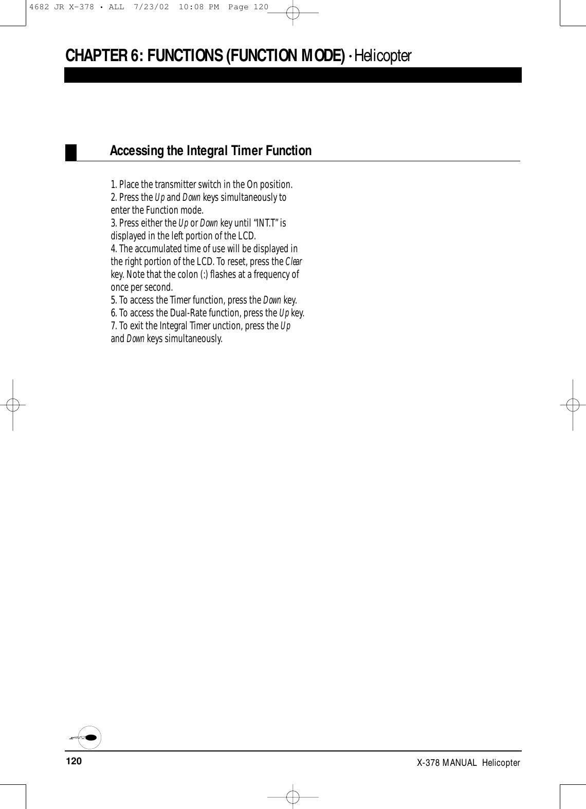 120 X-378 MANUAL  HelicopterCHAPTER 6:FUNCTIONS (FUNCTION MODE) • HelicopterAccessing the Integral Timer Function1. Place the transmitter switch in the On position.2. Press the Up and Down keys simultaneously toenter the Function mode.3. Press either the Up or Down key until “INT.T” isdisplayed in the left portion of the LCD.4. The accumulated time of use will be displayed inthe right portion of the LCD. To reset, press the Clearkey. Note that the colon (:) flashes at a frequency ofonce per second.5. To access the Timer function, press the Down key.6. To access the Dual-Rate function, press the Up key.7. To exit the Integral Timer unction, press the Upand Down keys simultaneously.4682 JR X-378 • ALL  7/23/02  10:08 PM  Page 120