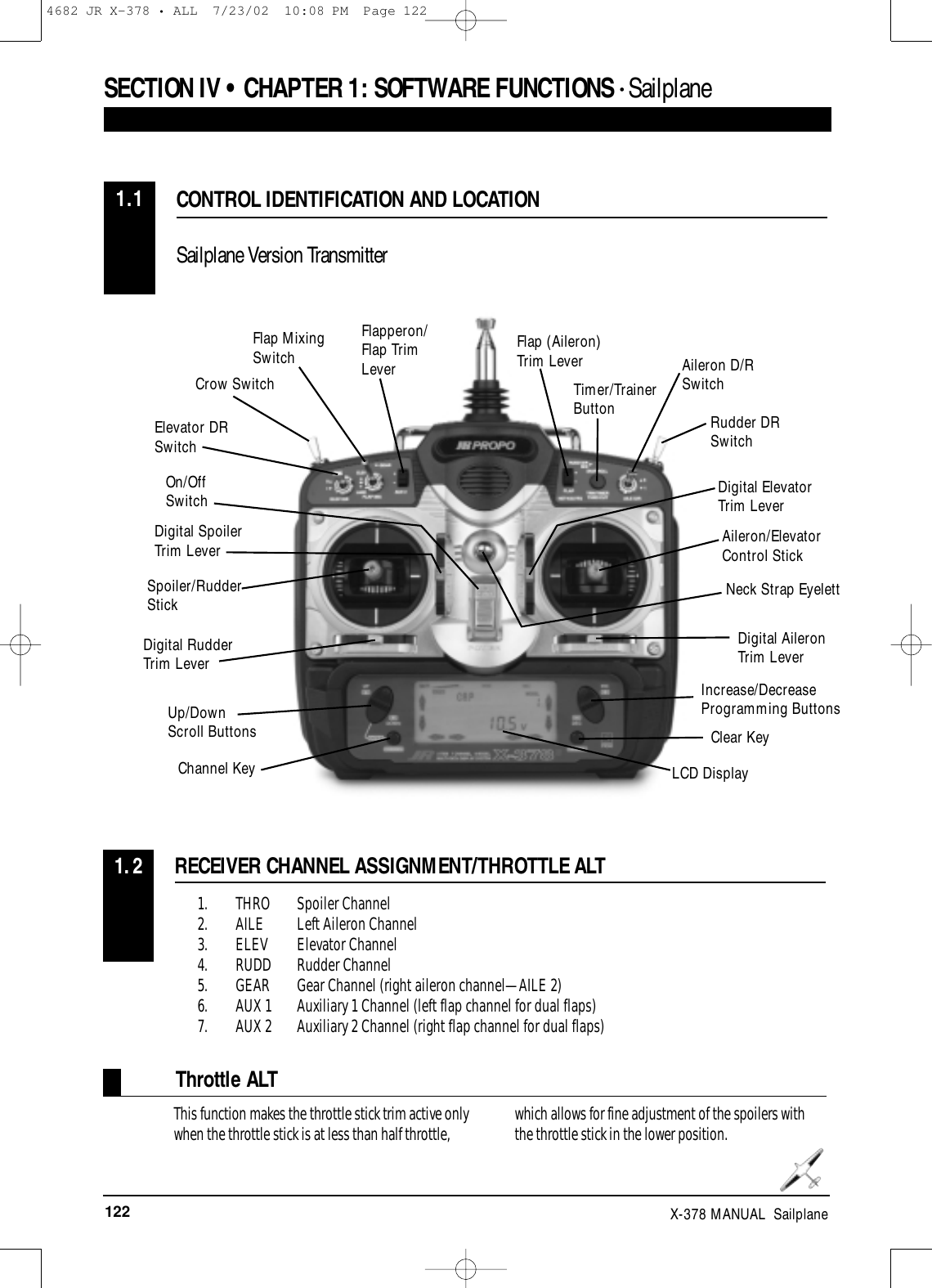 122 X-378 MANUAL  Sailplane1. THRO Spoiler Channel2. AILE Left Aileron Channel3. ELEV Elevator Channel4. RUDD Rudder Channel5. GEAR Gear Channel (right aileron channel—AILE 2)6. AUX 1 Auxiliary 1 Channel (left flap channel for dual flaps)7. AUX 2 Auxiliary 2 Channel (right flap channel for dual flaps)RECEIVER CHANNEL ASSIGNMENT/THROTTLE ALT1.2CONTROL IDENTIFICATION AND LOCATIONSailplane Version Transmitter1.1SECTION IV • CHAPTER 1:SOFTWARE FUNCTIONS • Sailplane This function makes the throttle stick trim active onlywhen the throttle stick is at less than half throttle, which allows for fine adjustment of the spoilers withthe throttle stick in the lower position.Throttle ALTSpoiler/RudderStickDigital RudderTrim LeverUp/DownScroll ButtonsChannel KeyOn/Off SwitchCrow SwitchFlap MixingSwitch Flap (Aileron)Trim LeverTimer/TrainerButtonAileron D/RSwitchRudder DRSwitchDigital ElevatorTrim LeverAileron/ElevatorControl StickIncrease/DecreaseProgramming ButtonsClear KeyLCD DisplayElevator DRSwitchDigital SpoilerTrim LeverFlapperon/Flap TrimLeverDigital AileronTrim LeverNeck Strap Eyelett4682 JR X-378 • ALL  7/23/02  10:08 PM  Page 122