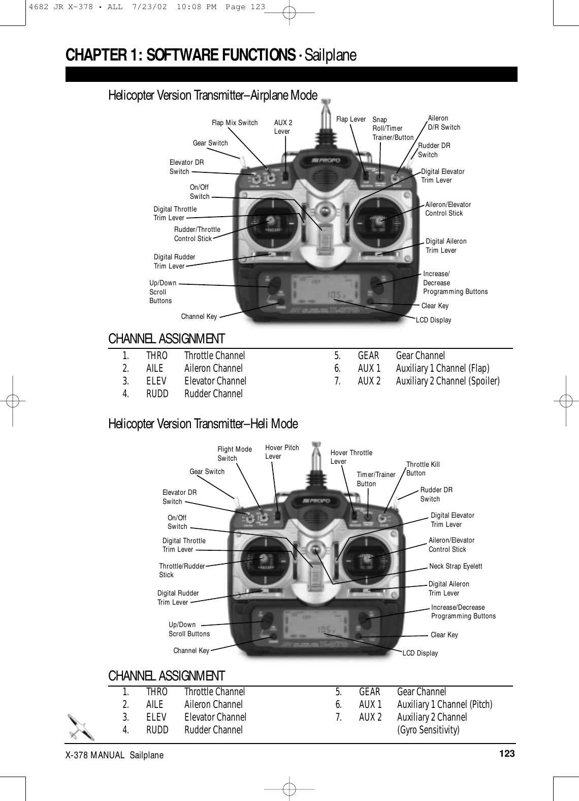 123X-378 MANUAL  SailplaneRudder/ThrottleControl StickDigital RudderTrim LeverDigital AileronTrim LeverUp/DownScrollButtonsChannel KeyOn/Off SwitchGear SwitchFlap Mix Switch Flap Lever SnapRoll/TimerTrainer/ButtonAileronD/R SwitchRudder DRSwitchDigital ElevatorTrim LeverAileron/ElevatorControl StickIncrease/DecreaseProgramming ButtonsClear KeyLCD DisplayElevator DRSwitchDigital ThrottleTrim LeverAUX 2LeverCHAPTER 1:SOFTWARE FUNCTIONS • Sailplane 1. THRO Throttle Channel2. AILE Aileron Channel3. ELEV Elevator Channel4. RUDD Rudder Channel5. GEAR Gear Channel6. AUX 1 Auxiliary 1 Channel (Flap)7. AUX 2 Auxiliary 2 Channel (Spoiler)CHANNEL ASSIGNMENTHelicopter Version Transmitter–Airplane Mode1. THRO Throttle Channel2. AILE Aileron Channel3. ELEV Elevator Channel4. RUDD Rudder Channel5. GEAR Gear Channel 6. AUX 1 Auxiliary 1 Channel (Pitch)7. AUX 2 Auxiliary 2 Channel (Gyro Sensitivity)CHANNEL ASSIGNMENTHelicopter Version Transmitter–Heli ModeThrottle/RudderStickDigital RudderTrim LeverDigital AileronTrim LeverUp/DownScroll ButtonsChannel KeyOn/Off SwitchGear SwitchFlight ModeSwitch Hover ThrottleLeverTimer/TrainerButtonThrottle KillButtonRudder DRSwitchDigital ElevatorTrim LeverAileron/Elevator Control StickIncrease/DecreaseProgramming ButtonsClear KeyNeck Strap EyelettLCD DisplayElevator DRSwitchDigital ThrottleTrim LeverHover PitchLever4682 JR X-378 • ALL  7/23/02  10:08 PM  Page 123