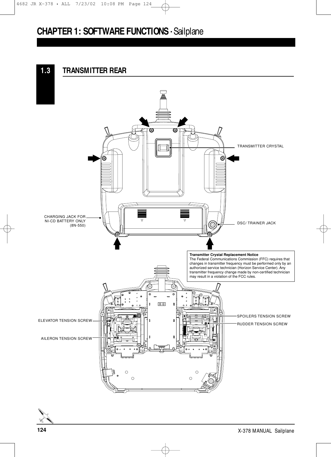 124 X-378 MANUAL  SailplaneTRANSMITTER REAR1.3CHAPTER 1:SOFTWARE FUNCTIONS • Sailplane TRANSMITTER CRYSTALDSC/ TRAINER JACKCHARGING JACK FORNI-CD BATTERY ONLY(8N-550)SPOILERS TENSION SCREWELEVATOR TENSION SCREWAILERON TENSION SCREWRUDDER TENSION SCREWTransmitter Crystal Replacement NoticeThe Federal Communications Commission (FFC) requires thatchanges in transmitter frequency must be performed only by anauthorized service technician (Horizon Service Center). Anytransmitter frequency change made by non-certified technicianmay result in a violation of the FCC rules.4682 JR X-378 • ALL  7/23/02  10:08 PM  Page 124