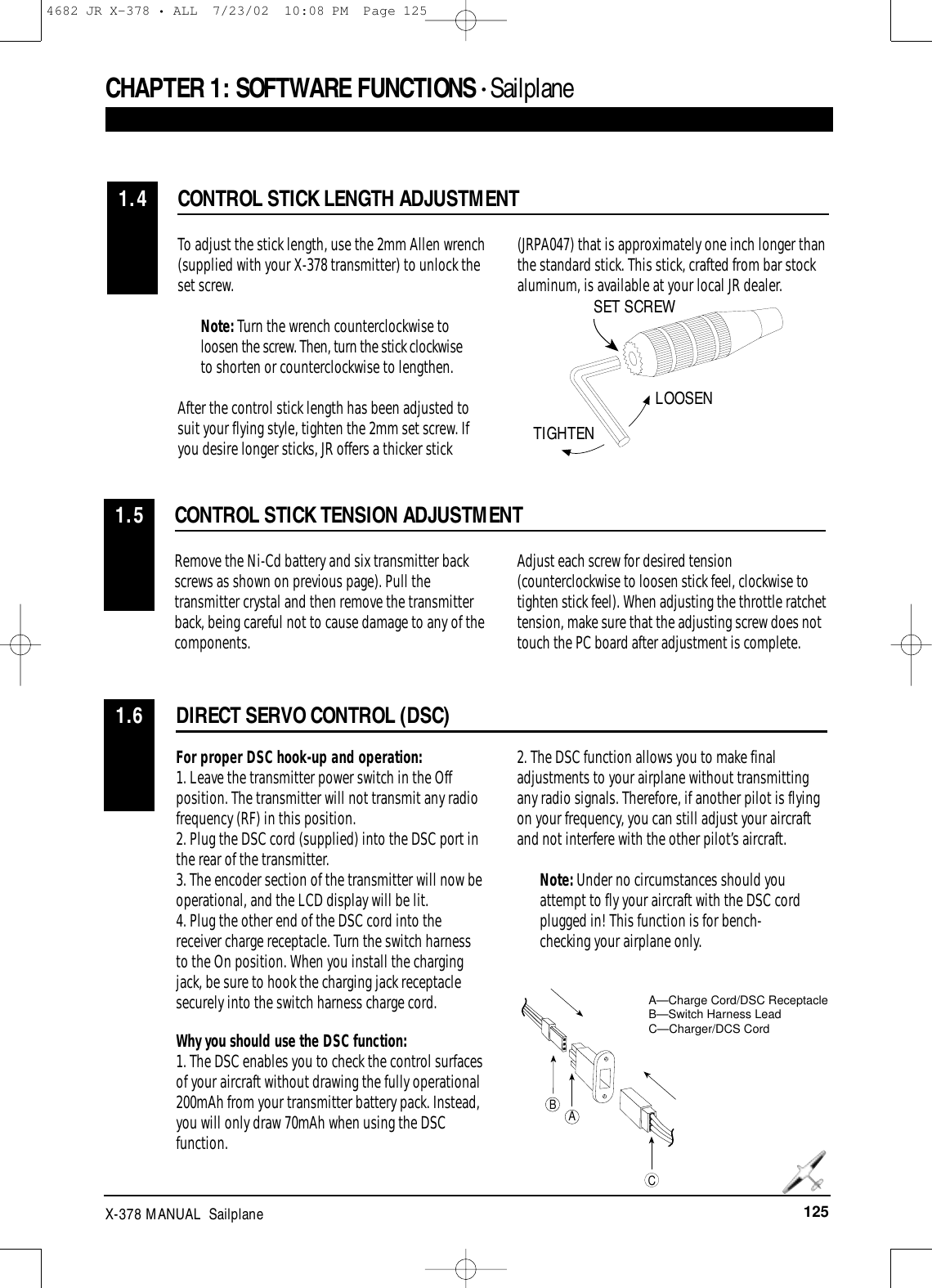 125X-378 MANUAL  SailplaneDIRECT SERVO CONTROL (DSC)1.6CONTROL STICK LENGTH ADJUSTMENT1.4To adjust the stick length, use the 2mm Allen wrench(supplied with your X-378 transmitter) to unlock theset screw.Note: Turn the wrench counterclockwise toloosen the screw. Then, turn the stick clockwiseto shorten or counterclockwise to lengthen.After the control stick length has been adjusted tosuit your flying style, tighten the 2mm set screw. Ifyou desire longer sticks, JR offers a thicker stick(JRPA047) that is approximately one inch longer thanthe standard stick. This stick, crafted from bar stockaluminum, is available at your local JR dealer.For proper DSC hook-up and operation:1. Leave the transmitter power switch in the Offposition. The transmitter will not transmit any radiofrequency (RF) in this position.2. Plug the DSC cord (supplied) into the DSC port inthe rear of the transmitter.3. The encoder section of the transmitter will now beoperational, and the LCD display will be lit.4. Plug the other end of the DSC cord into thereceiver charge receptacle. Turn the switch harnessto the On position. When you install the chargingjack, be sure to hook the charging jack receptaclesecurely into the switch harness charge cord.Why you should use the DSC function:1. The DSC enables you to check the control surfacesof your aircraft without drawing the fully operational200mAh from your transmitter battery pack. Instead,you will only draw 70mAh when using the DSCfunction.2. The DSC function allows you to make finaladjustments to your airplane without transmittingany radio signals. Therefore, if another pilot is flyingon your frequency, you can still adjust your aircraftand not interfere with the other pilot’s aircraft.Note: Under no circumstances should youattempt to fly your aircraft with the DSC cordplugged in! This function is for bench-checking your airplane only.ABCA—Charge Cord/DSC ReceptacleB—Switch Harness LeadC—Charger/DCS CordCHAPTER 1:SOFTWARE FUNCTIONS • Sailplane CONTROL STICK TENSION ADJUSTMENT1.5Remove the Ni-Cd battery and six transmitter backscrews as shown on previous page). Pull thetransmitter crystal and then remove the transmitterback, being careful not to cause damage to any of thecomponents.Adjust each screw for desired tension(counterclockwise to loosen stick feel, clockwise totighten stick feel). When adjusting the throttle ratchettension, make sure that the adjusting screw does nottouch the PC board after adjustment is complete. SET SCREWLOOSENTIGHTEN4682 JR X-378 • ALL  7/23/02  10:08 PM  Page 125