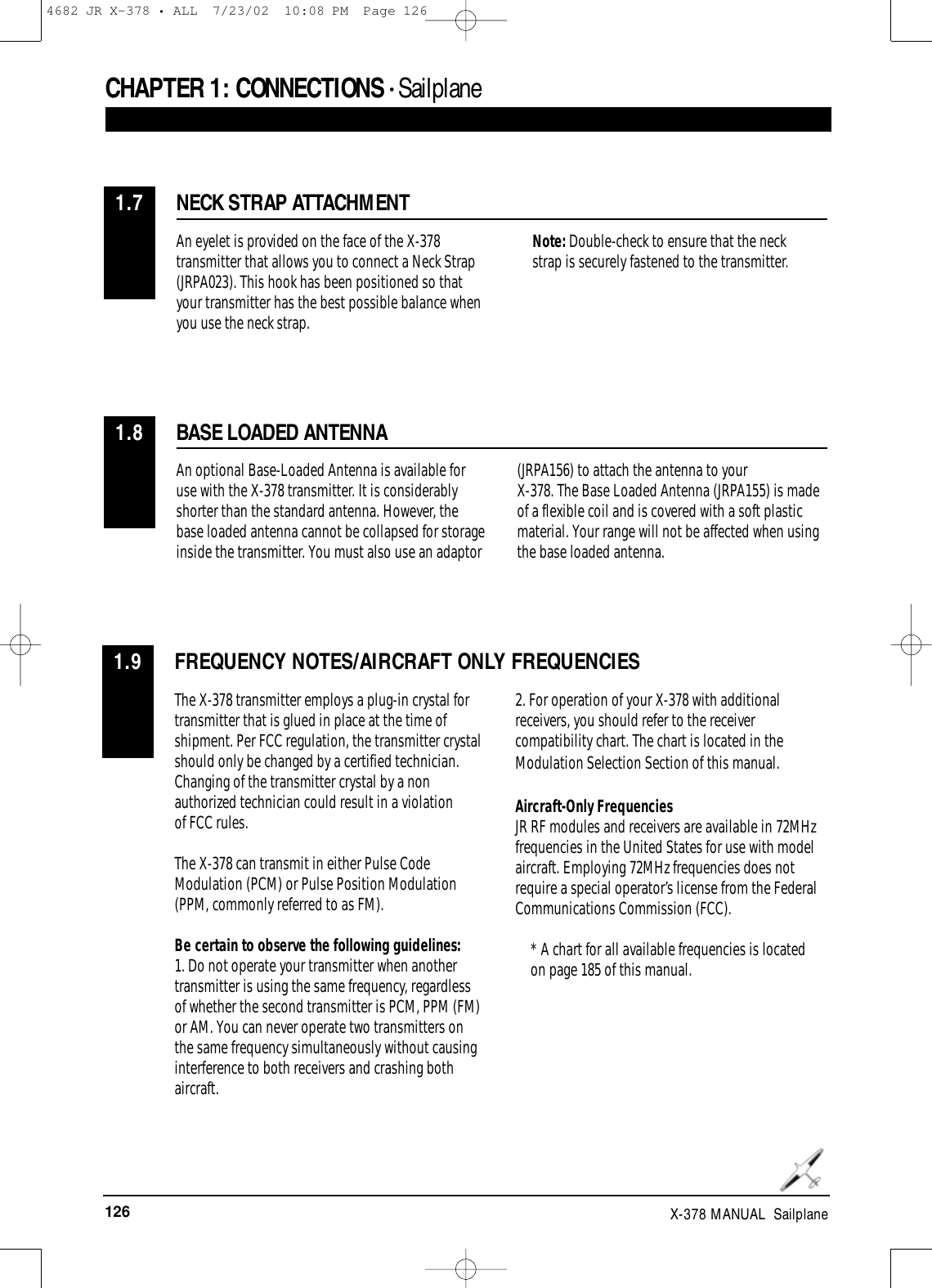 126 X-378 MANUAL  SailplaneCHAPTER 1:CONNECTIONS • Sailplane NECK STRAP ATTACHMENT1.7An eyelet is provided on the face of the X-378transmitter that allows you to connect a Neck Strap(JRPA023). This hook has been positioned so thatyour transmitter has the best possible balance whenyou use the neck strap.Note: Double-check to ensure that the neckstrap is securely fastened to the transmitter.BASE LOADED ANTENNA1.8An optional Base-Loaded Antenna is available foruse with the X-378 transmitter. It is considerablyshorter than the standard antenna. However, thebase loaded antenna cannot be collapsed for storageinside the transmitter. You must also use an adaptor(JRPA156) to attach the antenna to your X-378. The Base Loaded Antenna (JRPA155) is madeof a flexible coil and is covered with a soft plasticmaterial. Your range will not be affected when usingthe base loaded antenna.FREQUENCY NOTES/AIRCRAFT ONLY FREQUENCIES1.9The X-378 transmitter employs a plug-in crystal fortransmitter that is glued in place at the time ofshipment. Per FCC regulation, the transmitter crystalshould only be changed by a certified technician.Changing of the transmitter crystal by a nonauthorized technician could result in a violation of FCC rules. The X-378 can transmit in either Pulse CodeModulation (PCM) or Pulse Position Modulation(PPM, commonly referred to as FM). Be certain to observe the following guidelines:1. Do not operate your transmitter when anothertransmitter is using the same frequency, regardlessof whether the second transmitter is PCM, PPM (FM)or AM. You can never operate two transmitters onthe same frequency simultaneously without causinginterference to both receivers and crashing bothaircraft. 2. For operation of your X-378 with additionalreceivers, you should refer to the receivercompatibility chart. The chart is located in theModulation Selection Section of this manual.Aircraft-Only FrequenciesJR RF modules and receivers are available in 72MHzfrequencies in the United States for use with modelaircraft. Employing 72MHz frequencies does notrequire a special operator’s license from the FederalCommunications Commission (FCC). * A chart for all available frequencies is locatedon page 185 of this manual.4682 JR X-378 • ALL  7/23/02  10:08 PM  Page 126