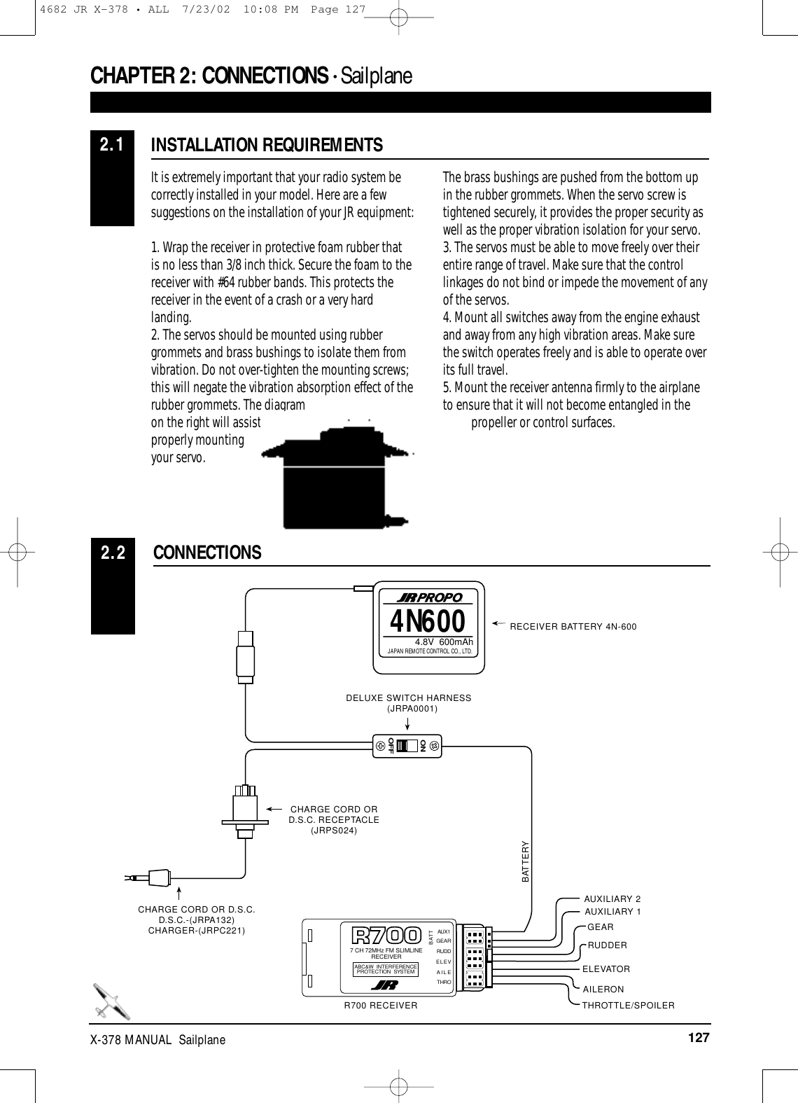 127X-378 MANUAL  SailplaneCHAPTER 2:CONNECTIONS • Sailplane It is extremely important that your radio system becorrectly installed in your model. Here are a fewsuggestions on the installation of your JR equipment:1. Wrap the receiver in protective foam rubber that is no less than 3/8 inch thick. Secure the foam to thereceiver with #64 rubber bands. This protects thereceiver in the event of a crash or a very hardlanding.2. The servos should be mounted using rubbergrommets and brass bushings to isolate them fromvibration. Do not over-tighten the mounting screws;this will negate the vibration absorption effect of therubber grommets. The diagramon the right will assist you inproperly mountingyour servo.The brass bushings are pushed from the bottom upin the rubber grommets. When the servo screw istightened securely, it provides the proper security aswell as the proper vibration isolation for your servo.3. The servos must be able to move freely over theirentire range of travel. Make sure that the controllinkages do not bind or impede the movement of anyof the servos.4. Mount all switches away from the engine exhaustand away from any high vibration areas. Make surethe switch operates freely and is able to operate overits full travel.5. Mount the receiver antenna firmly to the airplaneto ensure that it will not become entangled in the     propeller or control surfaces. INSTALLATION REQUIREMENTSCONNECTIONS2.22.14N6004.8V  600mAhJAPAN REMOTE CONTROL CO., LTD.®ONOFFGEAR7 CH 72MHz FM SLIMLINERECEIVERABC&amp;W INTERFERENCEPROTECTION SYSTEMBATTRUDDELEVAILETHROAUX1RECEIVER BATTERY 4N-600DELUXE SWITCH HARNESS (JRPA0001)CHARGE CORD OR D.S.C. RECEPTACLE(JRPS024)CHARGE CORD OR D.S.C.D.S.C.-(JRPA132)CHARGER-(JRPC221)R700 RECEIVERAUXILIARY 2GEARRUDDERBATTERYELEVATORAUXILIARY 1AILERONTHROTTLE/SPOILER4682 JR X-378 • ALL  7/23/02  10:08 PM  Page 127