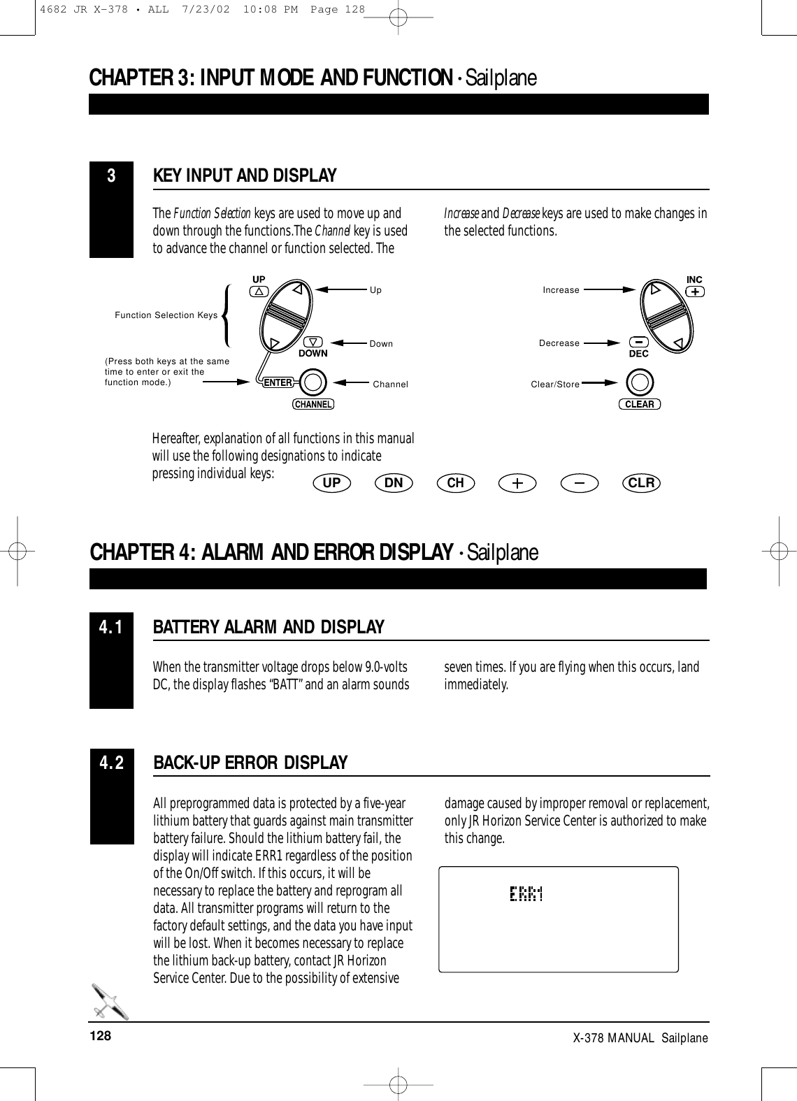 128 X-378 MANUAL  SailplaneCHAPTER 3:INPUT MODE AND FUNCTION • Sailplane BATTERY ALARM AND DISPLAYCHAPTER 4:ALARM AND ERROR DISPLAY • Sailplane 4.1When the transmitter voltage drops below 9.0-voltsDC, the display flashes “BATT” and an alarm sounds seven times. If you are flying when this occurs, land immediately. KEY INPUT AND DISPLAY3The Function Selection keys are used to move up anddown through the functions.The Channel key is usedto advance the channel or function selected. TheIncrease and Decrease keys are used to make changes inthe selected functions.Function Selection KeysUpDownChannelIncreaseDecreaseClear/StoreHereafter, explanation of all functions in this manualwill use the following designations to indicatepressing individual keys:UP DNCHCLRBACK-UP ERROR DISPLAY4.2All preprogrammed data is protected by a five-yearlithium battery that guards against main transmitterbattery failure. Should the lithium battery fail, thedisplay will indicate ERR1 regardless of the positionof the On/Off switch. If this occurs, it will benecessary to replace the battery and reprogram alldata. All transmitter programs will return to thefactory default settings, and the data you have inputwill be lost. When it becomes necessary to replacethe lithium back-up battery, contact JR HorizonService Center. Due to the possibility of extensivedamage caused by improper removal or replacement,only JR Horizon Service Center is authorized to makethis change.(Press both keys at the sametime to enter or exit thefunction mode.)4682 JR X-378 • ALL  7/23/02  10:08 PM  Page 128