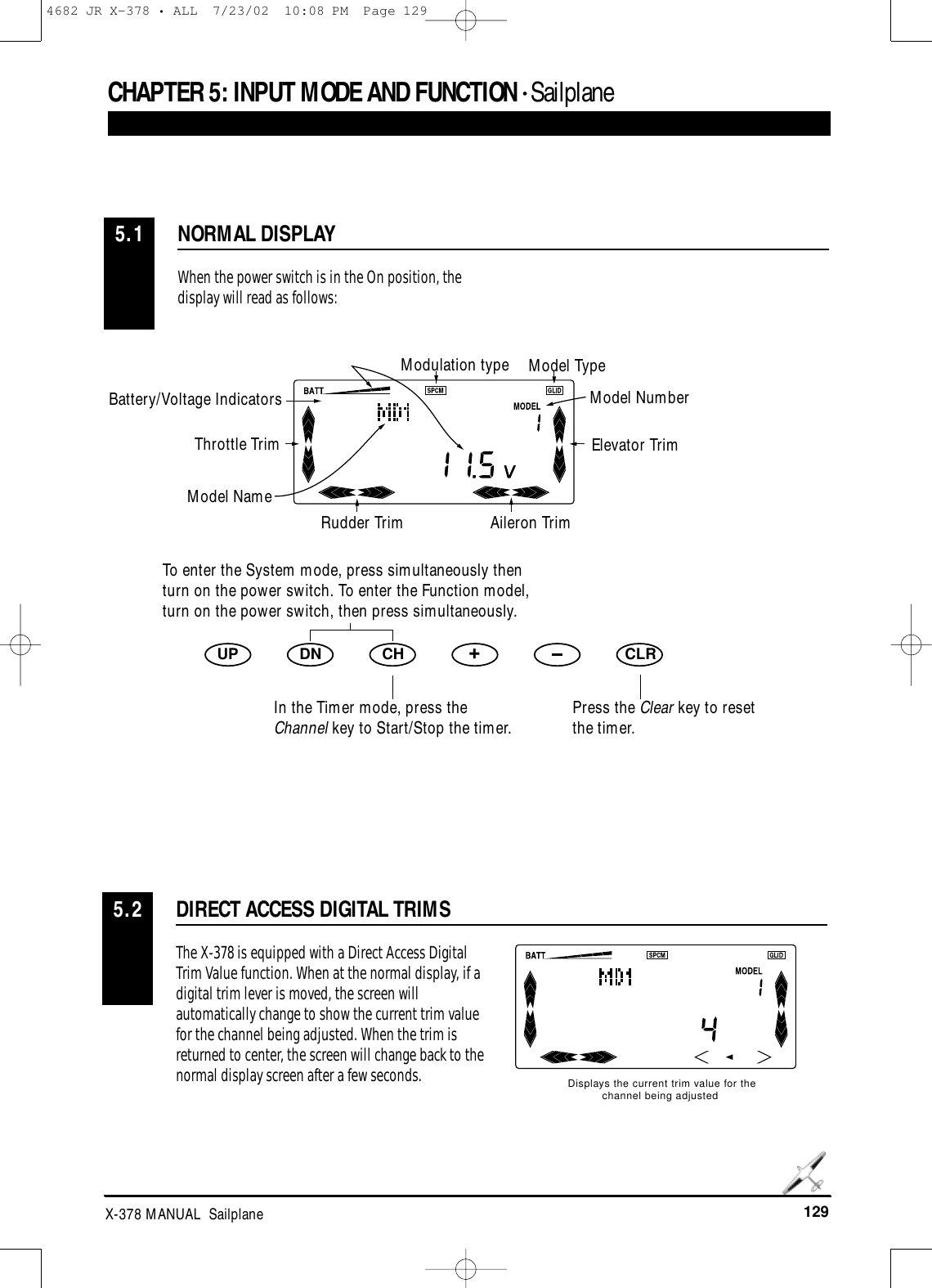 129X-378 MANUAL  SailplaneCHAPTER 5:INPUT MODE AND FUNCTION • Sailplane NORMAL DISPLAY5.1When the power switch is in the On position, thedisplay will read as follows:UP DN CH +CLRDIRECT ACCESS DIGITAL TRIMS5.2The X-378 is equipped with a Direct Access DigitalTrim Value function. When at the normal display, if adigital trim lever is moved, the screen willautomatically change to show the current trim valuefor the channel being adjusted. When the trim isreturned to center, the screen will change back to thenormal display screen after a few seconds.Displays the current trim value for thechannel being adjustedModulation type Model TypeModel NumberElevator TrimAileron TrimRudder TrimModel NameThrottle TrimBattery/Voltage IndicatorsTo enter the System mode, press simultaneously thenturn on the power switch. To enter the Function model,turn on the power switch, then press simultaneously.Press the Clear key to resetthe timer.In the Timer mode, press theChannel key to Start/Stop the timer.4682 JR X-378 • ALL  7/23/02  10:08 PM  Page 129