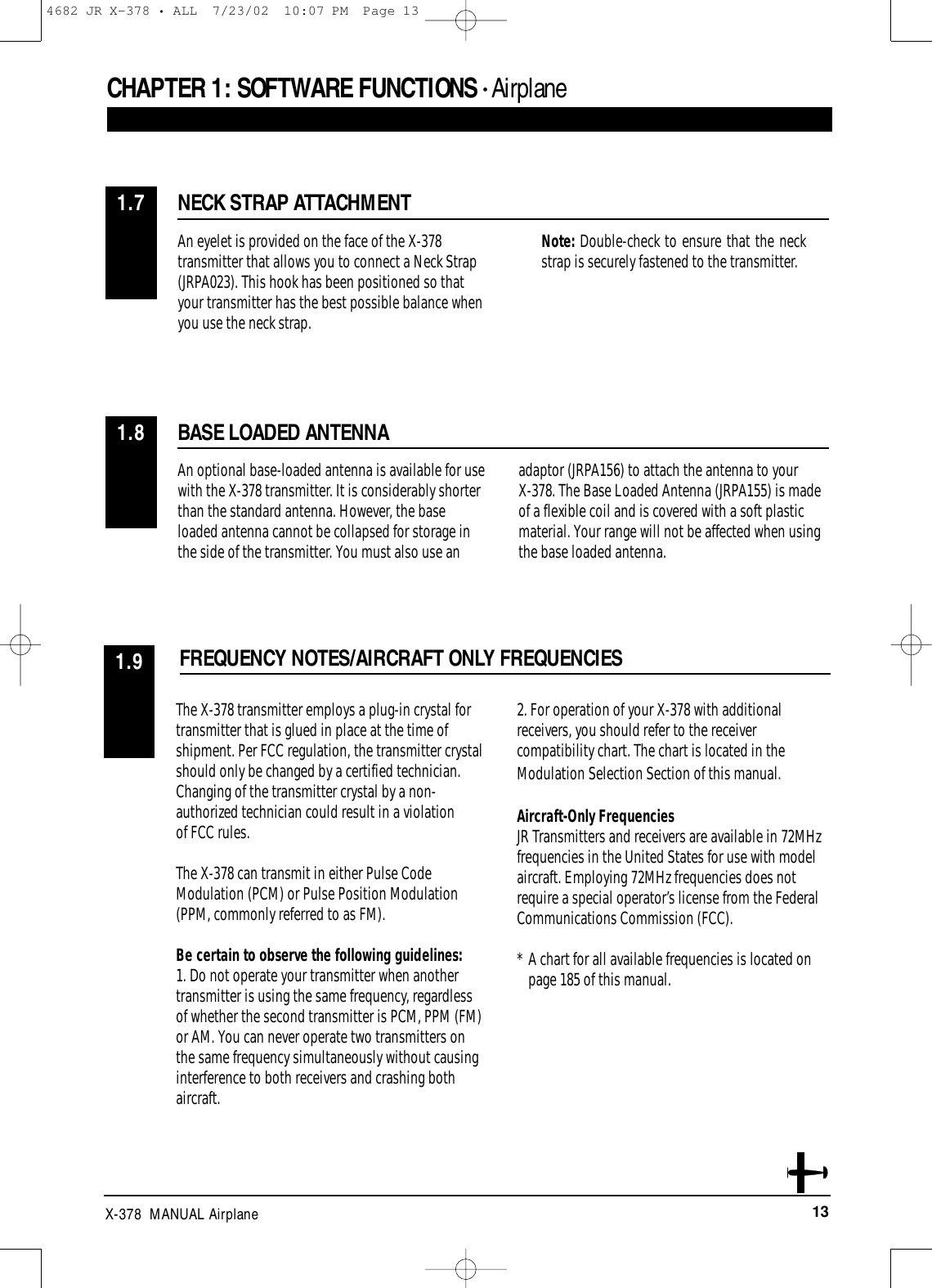 13X-378  MANUAL AirplaneCHAPTER 1:SOFTWARE FUNCTIONS • AirplaneNECK STRAP ATTACHMENT1.7An eyelet is provided on the face of the X-378transmitter that allows you to connect a Neck Strap(JRPA023). This hook has been positioned so thatyour transmitter has the best possible balance whenyou use the neck strap.Note: Double-check to ensure that the neckstrap is securely fastened to the transmitter.BASE LOADED ANTENNAFREQUENCY NOTES/AIRCRAFT ONLY FREQUENCIES1.8An optional base-loaded antenna is available for usewith the X-378 transmitter. It is considerably shorterthan the standard antenna. However, the baseloaded antenna cannot be collapsed for storage inthe side of the transmitter. You must also use anadaptor (JRPA156) to attach the antenna to your X-378. The Base Loaded Antenna (JRPA155) is madeof a flexible coil and is covered with a soft plasticmaterial. Your range will not be affected when usingthe base loaded antenna.1.9The X-378 transmitter employs a plug-in crystal fortransmitter that is glued in place at the time ofshipment. Per FCC regulation, the transmitter crystalshould only be changed by a certified technician.Changing of the transmitter crystal by a non-authorized technician could result in a violation of FCC rules. The X-378 can transmit in either Pulse CodeModulation (PCM) or Pulse Position Modulation(PPM, commonly referred to as FM). Be certain to observe the following guidelines:1. Do not operate your transmitter when anothertransmitter is using the same frequency, regardlessof whether the second transmitter is PCM, PPM (FM)or AM. You can never operate two transmitters onthe same frequency simultaneously without causinginterference to both receivers and crashing bothaircraft. 2. For operation of your X-378 with additionalreceivers, you should refer to the receivercompatibility chart. The chart is located in theModulation Selection Section of this manual.Aircraft-Only FrequenciesJR Transmitters and receivers are available in 72MHzfrequencies in the United States for use with modelaircraft. Employing 72MHz frequencies does notrequire a special operator’s license from the FederalCommunications Commission (FCC). * A chart for all available frequencies is located on page 185 of this manual.4682 JR X-378 • ALL  7/23/02  10:07 PM  Page 13