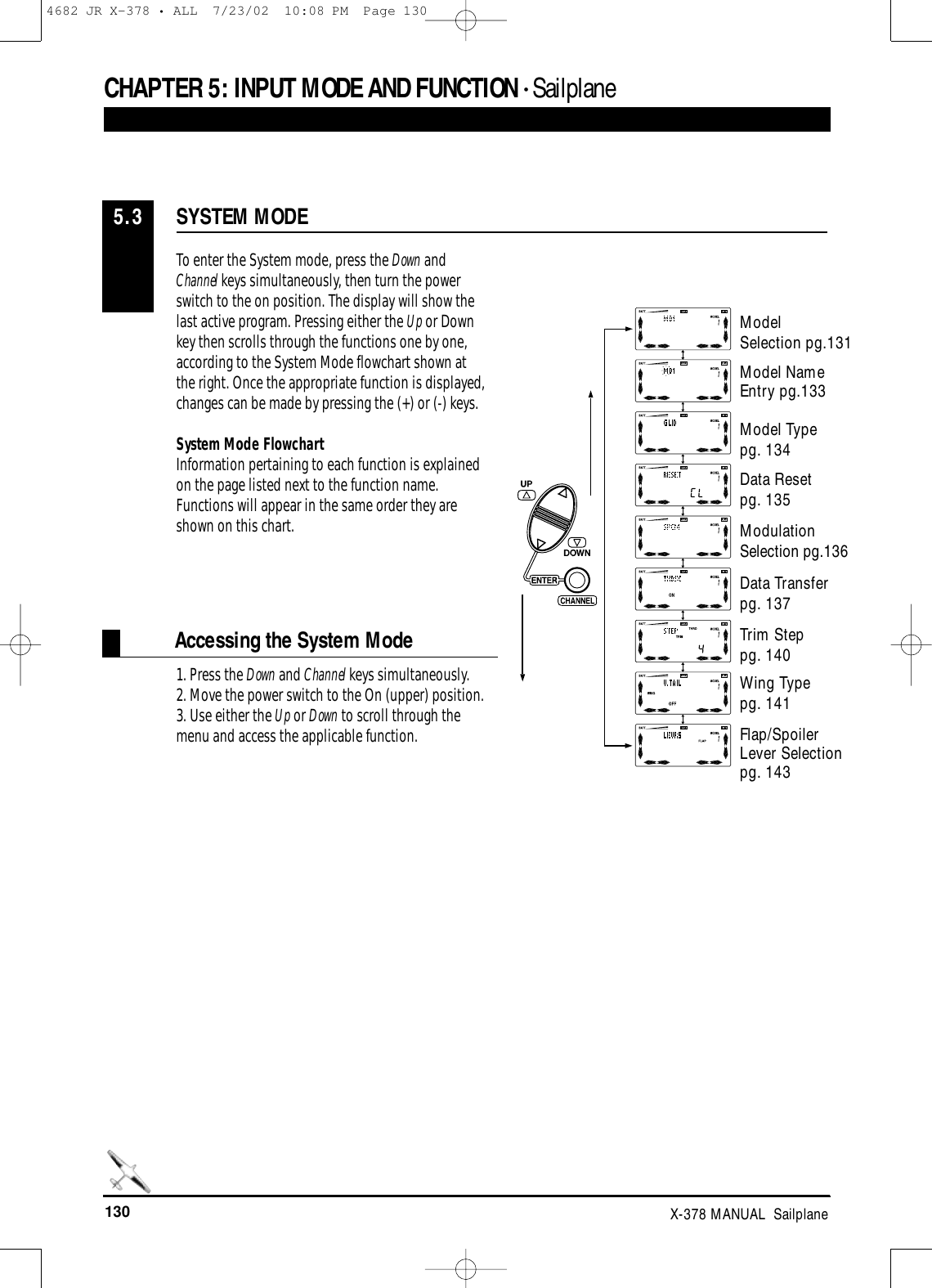 130 X-378 MANUAL  SailplaneCHAPTER 5:INPUT MODE AND FUNCTION • Sailplane1. Press the Down and Channel keys simultaneously. 2. Move the power switch to the On (upper) position. 3. Use either the Up or Down to scroll through themenu and access the applicable function.SYSTEM MODE5.3To enter the System mode, press the Down andChannel keys simultaneously, then turn the powerswitch to the on position. The display will show thelast active program. Pressing either the Up or Downkey then scrolls through the functions one by one,according to the System Mode flowchart shown atthe right. Once the appropriate function is displayed,changes can be made by pressing the (+) or (-) keys. System Mode FlowchartInformation pertaining to each function is explainedon the page listed next to the function name.Functions will appear in the same order they areshown on this chart.Accessing the System ModeModel Selection pg.131Model Name Entry pg.133Model Typepg. 134Data Resetpg. 135Modulation Selection pg.136Data Transferpg. 137Trim Steppg. 140Wing Typepg. 141Flap/Spoiler Lever Selectionpg. 1434682 JR X-378 • ALL  7/23/02  10:08 PM  Page 130