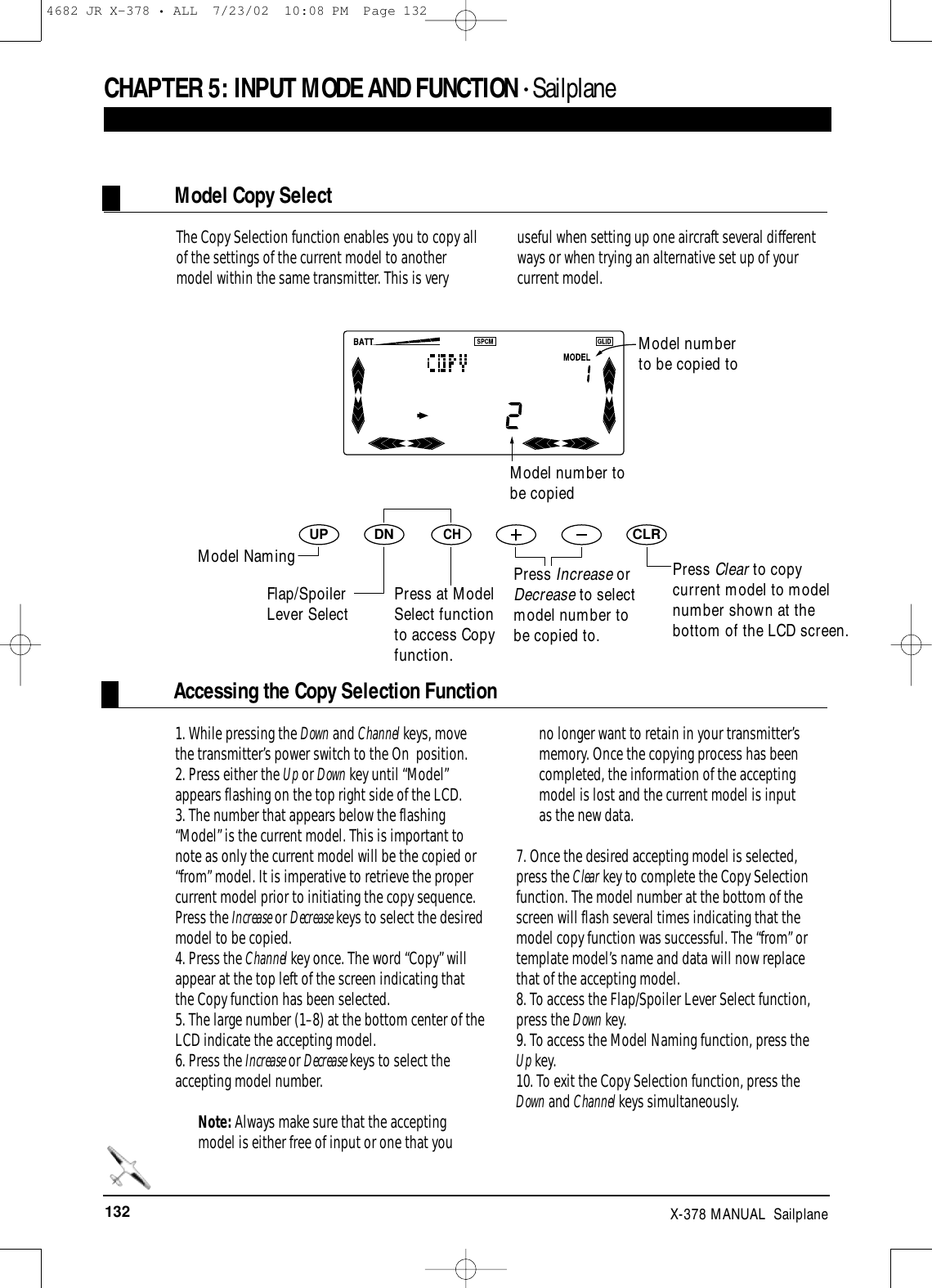 132 X-378 MANUAL  SailplaneAccessing the Copy Selection FunctionCHAPTER 5:INPUT MODE AND FUNCTION • SailplaneDNUPCHCLR1. While pressing the Down and Channel keys, movethe transmitter’s power switch to the On  position. 2. Press either the Up or Down key until “Model”appears flashing on the top right side of the LCD.3. The number that appears below the flashing“Model” is the current model. This is important tonote as only the current model will be the copied or“from” model. It is imperative to retrieve the propercurrent model prior to initiating the copy sequence.Press the Increase or Decrease keys to select the desiredmodel to be copied.4. Press the Channel key once. The word “Copy” willappear at the top left of the screen indicating thatthe Copy function has been selected.5. The large number (1–8) at the bottom center of theLCD indicate the accepting model.6. Press the Increase or Decrease keys to select theaccepting model number. Note: Always make sure that the acceptingmodel is either free of input or one that youno longer want to retain in your transmitter’smemory. Once the copying process has beencompleted, the information of the acceptingmodel is lost and the current model is inputas the new data.7. Once the desired accepting model is selected,press the Clear key to complete the Copy Selectionfunction. The model number at the bottom of thescreen will flash several times indicating that themodel copy function was successful. The “from” ortemplate model’s name and data will now replacethat of the accepting model.8. To access the Flap/Spoiler Lever Select function,press the Down key.9. To access the Model Naming function, press theUp key.10. To exit the Copy Selection function, press theDown and Channel keys simultaneously.The Copy Selection function enables you to copy allof the settings of the current model to anothermodel within the same transmitter. This is veryuseful when setting up one aircraft several differentways or when trying an alternative set up of yourcurrent model.Model numberto be copied toModel Copy SelectPress Clear to copycurrent model to modelnumber shown at thebottom of the LCD screen.Model number tobe copiedModel NamingFlap/SpoilerLever Select Press at ModelSelect functionto access Copyfunction.Press Increase orDecrease to selectmodel number tobe copied to.4682 JR X-378 • ALL  7/23/02  10:08 PM  Page 132