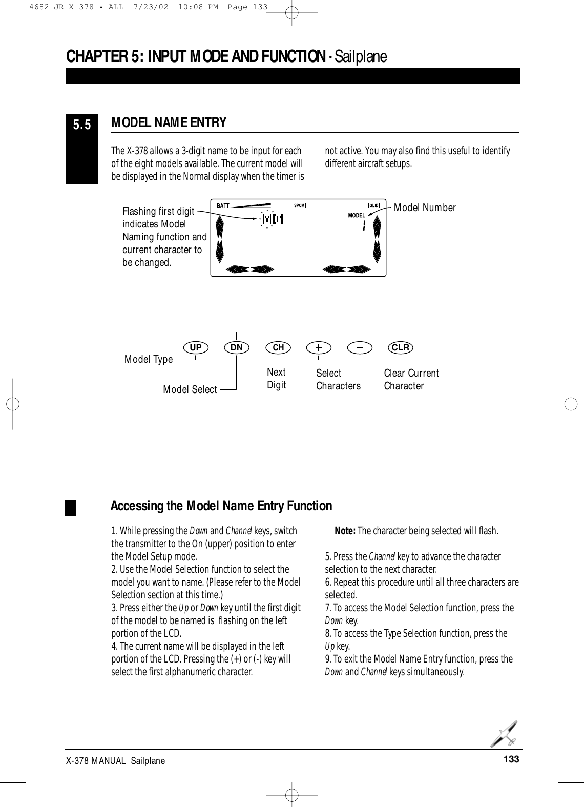 133X-378 MANUAL  SailplaneAccessing the Model Name Entry FunctionDNUPCHCLRCHAPTER 5:INPUT MODE AND FUNCTION • SailplaneThe X-378 allows a 3-digit name to be input for eachof the eight models available. The current model willbe displayed in the Normal display when the timer isnot active. You may also find this useful to identifydifferent aircraft setups.1. While pressing the Down and Channel keys, switchthe transmitter to the On (upper) position to enterthe Model Setup mode.2. Use the Model Selection function to select themodel you want to name. (Please refer to the ModelSelection section at this time.)3. Press either the Up or Down key until the first digitof the model to be named is  flashing on the leftportion of the LCD.4. The current name will be displayed in the leftportion of the LCD. Pressing the (+) or (-) key willselect the first alphanumeric character. Note: The character being selected will flash.5. Press the Channel key to advance the characterselection to the next character.6. Repeat this procedure until all three characters areselected.7. To access the Model Selection function, press theDown key.8. To access the Type Selection function, press the Up key.9. To exit the Model Name Entry function, press theDown and Channel keys simultaneously.MODEL NAME ENTRY5.5Flashing first digitindicates ModelNaming function andcurrent character tobe changed.Clear CurrentCharacterModel NumberModel TypeModel SelectNextDigit SelectCharacters4682 JR X-378 • ALL  7/23/02  10:08 PM  Page 133
